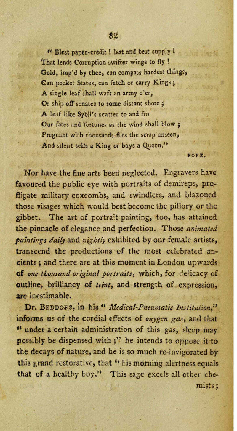  Blest paper-credit! last and best supply t That lends Corruption swifter wings to fly ! Gold, imp'd by thee, can compass hardest things, Gan pocket States, can fetch or carry Kings; A single leaf shall waft an army o'er, Or ship off senates to some distant shore ; A leaf like Sybil's scatter to and fro Our fates and fortunes as the wind shall blow ; Pregnant with thousands flits the scrap unseen, And silent sells a King or boys a Queen. Nor have the fine arts been neglected. Engravers have favoured the public eye with portraits of demireps, pro- fligate military coxcombs, and swindlers, and blazoned those visages which would best become the pillory or the gibbet. The art of portrait painting, too, has attained the pinnacle of elegance and perfection. Those animated paintings daily and nightly exhibited by our female artists, transcend the productions of the most celebrated an- cients ; and there are at this moment in London upwards of one thousand original portraits, which, for e'e'icacy of outline, brilliancy of teint, and strength of expression, are inestimable. Dr. Beddg* S, !n his  Medical-Pneumatic Institution, informs us of the cordial effects of oxygen gas, and that *' under a certain administration of this gas, sleep may possibly be dispensed with 5 he intends to oppose it to the decays of nature, and he is so much re-invigorated by this grand restorative, that  his morning alertness equals that of a healthy boy. This sage excels all other che- mists;