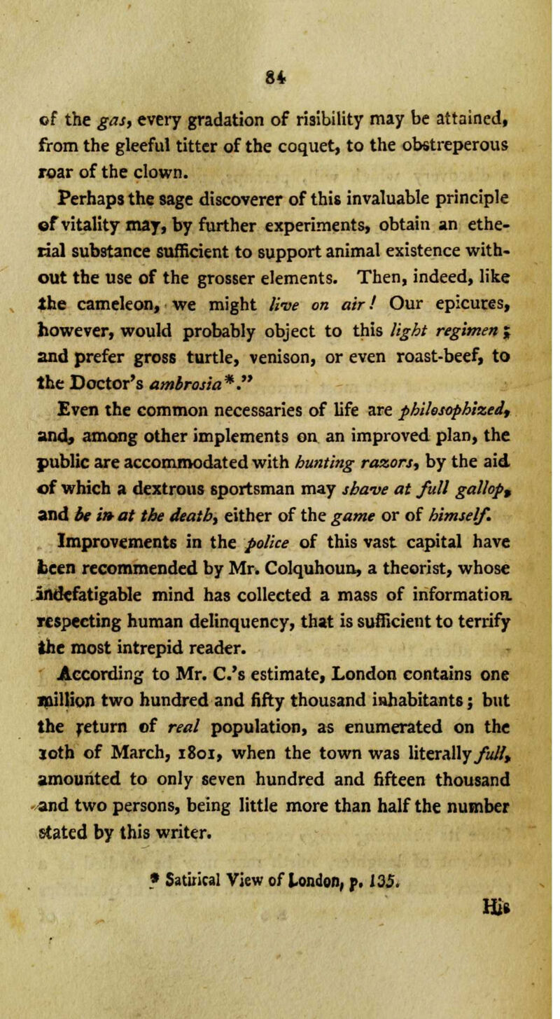 of the gas, every gradation of risibility may be attained, from the gleeful titter of the coquet, to the obstreperous roar of the clown. Perhaps the sage discoverer of this invaluable principle of vitality may, by further experiments, obtain an ethe- rial substance sufficient to support animal existence with- out the use of the grosser elements. Then, indeed, like the cameleon, we might live on air! Our epicures, however, would probably object to this light regimen ; and prefer gross turtle, venison, or even roast-beef, to the Doctor's ambrosia*. Even the common necessaries of life are philosophized, and, among other implements on an improved plan, the public are accommodated with hunting razors, by the aid of which a dextrous sportsman may shave at full gallops and be i» at the death, either of the game or of himself. Improvements in the police of this vast capital have teen recommended by Mr. Colquhoun, a theorist, whose indefatigable mind has collected a mass of information, respecting human delinquency, that is sufficient to terrify the most intrepid reader. According to Mr. C.'s estimate, London contains one million two hundred and fifty thousand inhabitants; but the return of real population, as enumerated on the joth of March, 1801, when the town was literally full* amounted to only seven hundred and fifteen thousand and two persons, being little more than half the number stated by this writer. * Satirical View of London, p. 135. Hi*