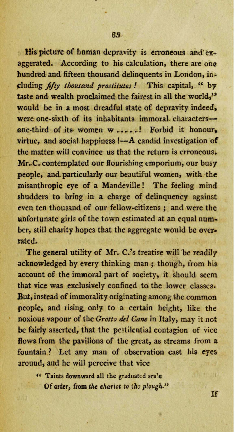 65 His picture of hnman depravity is erroneous and ex- aggerated. According to his calculation, there are ona hundred and fifteen thousand delinquents in London, in- cluding fifty thousand prostitutes ! This capital,  by taste and wealth proclaimed the fairest in all the world, would be in a most dreadful state of depravity indeed, were one-sixth of its inhabitants immoral characters— one-third of its women w ...... .! Forbid it honour, virtue, and social happiness !—A candid investigation of the matter will convince us that the return is erroneous. Mr-C. contemplated our flourishing emporium, our busy people, and particularly our beautiful women, with the misanthropic eye of a Mandeville! The feeling mind shudders to bring in a charge of delinquency against even ten thousand of our fellow-citizens ; and were the unfortunate girls of the town estimated at an equal num- ber, still charity hopes that the aggregate would be over- rated. The general utility of Mr. C.'s treatise will be readily acknowledged by every thinking man ; though, from his account of the immoral part of society, it should seem that vice was exclusively confined to the lower classes. But, instead of immorality originating among the common people, and rising, only to a certain height, like the noxious vapour of the Grotto del Cane in Italy, may it not be fairly asserted, that the pestilential contagion of vice flows from the pavilions of the great, as streams from a fountain ? Let any man of observation ca6t his eyes around, and he will perceive that vice  Taints downward all the graduated scale Of order, from the chariot to ih; plough. If