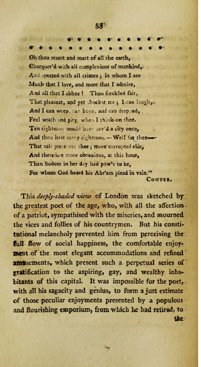 8*' Oh thou resort and mart of all the earth, Ghecquer'd with all complexions of mankind^- And spotted with all crimes ; in whom I -see Much that I love, and more that I admire, And all that I abhor ! Thou freckled fair, That pleasest, and yet ,hockst mc ; lean laugh,.., And I can weep, jr her.-, and can desp .nd, , Feel wrath *nd pity, whe . I think-on thee. Tenrightecu. would h.v ;av'd a city once, And thou hast many righteous. — Well'for thee—»- That salt pre.e ves thee; more corrupted else, And therefore more obnoxious, at this hour, Than Sodom in her day had pow'r to be, For whom God heard bis Abr'am plead in vain. Cowper. This deeply-ihaded view of London was sketched by the greatest poet of the age, who, with all the affection • of a patriot, sympathised with the miseries, and mourned the vices and follies of his countrymen. But his consti- tutional melancholy prevented him from perceiving the full flow of social happiness, the comfortable enjoy- ment of the most elegant accommodations and refined amasements, which present such a perpetual series of gratification to the aspiring, gay, and wealthy inha- bitants of this capital. It was impossible for the poet, with all his sagacity and genius, to form a just estimate of those peculiar enjoyments presented by a populous and flourishing emporium, from which lie had retired, to tiie