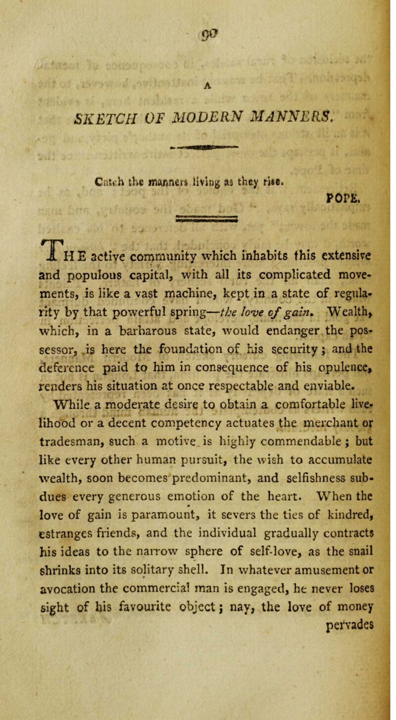 SKETCH OF MODERN MANNERS. Catch the manners living as they riie. pons. J. H E active community which inhabits this extensive and populous capital, with all its complicated move- ments, is like a vast macliine, kept in a state of regula- rity by that powerful spring—the love of gain. Wealth, which, in a barbarous state, would endanger the pos- sessor, is here the foundation of his security; and the deference paid to him in consequence of his opulence, renders his situation at once respectable and enviable. While a moderate desire to obtain a comfortable live- lihood or a decent competency actuates the merchant or tradesman, such a motive, is highly commendable ; but like every other human pursuit, the wish to accumulate wealth, soon becomes predominant, and selfishness sub- dues every generous emotion of the heart. When the love of gain is paramount, it severs the ties of kindred, estranges friends, and the individual gradually contracts his ideas to the narrow sphere of self-love, as the snail shrinks into its solitary shell. In whatever amusement or avocation the commercial man is engaged, he never loses sight of his favourite object; nay, the love of money pei'vades