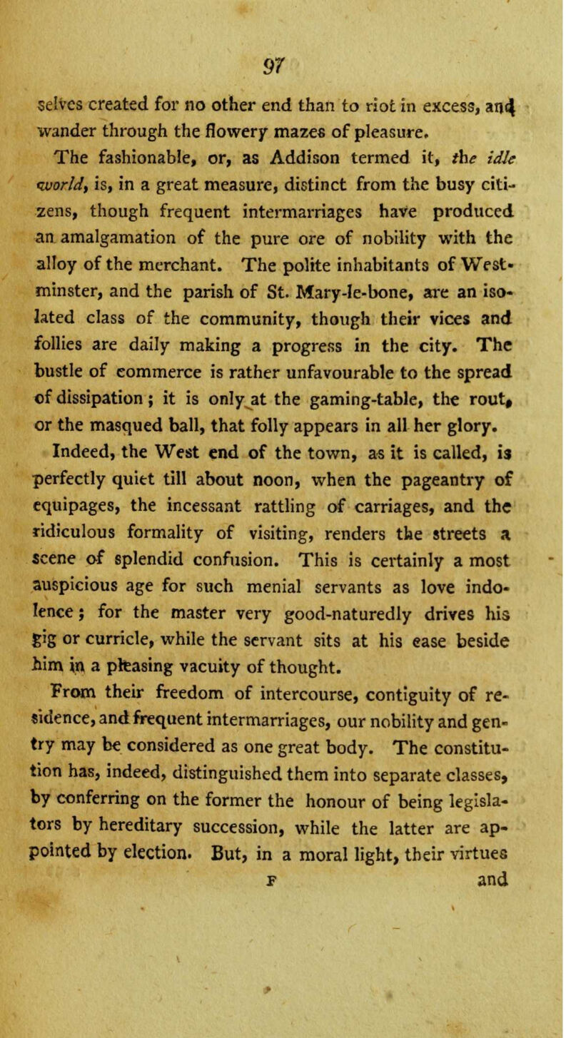 selves created for no other end than to ri( wander through the flowery mazes of pleasure. The fashionable, or, as Addison termed it, the idle world, is, in a great measure, distinct from the busy citi- zens, though frequent intermarriages have produced an amalgamation of the pure ore of nobility with the alloy of the merchant. The polite inhabitants of West minster, and the parish of St. Mary-le-bone, are an iso- lated class of the community, though their vices and follies are daily making a progress in the city. The bustle of commerce is rather unfavourable to the spread of dissipation; it is only at the gaming-table, the rout, or the masqued ball, that folly appears in all her glory Indeed, the West end of the town, as it is called, is perfectly quitt till about noon, when the pageantry of equipages, the incessant rattling of carriages, and th< ridiculous formality of visiting, renders the streets a scene of splendid confusion. This is certainly a most auspicious age for such menial servants as love indo- lence; for the master very good-naturedly drives his gig or curricle, while the servant sits at his ease beside him in a phasing vacuity of thought. From their freedom of intercourse, contiguity of re- sidence, and frequent intermarriages, our nobility and gen- try may be considered as one great body. The constitu- tion has, indeed, distinguished them into separate classes, by conferring on the former the honour of being legisla- tors by hereditary succession, while the latter are ap- pointed by election. But, in a moral light, their virtues f and \