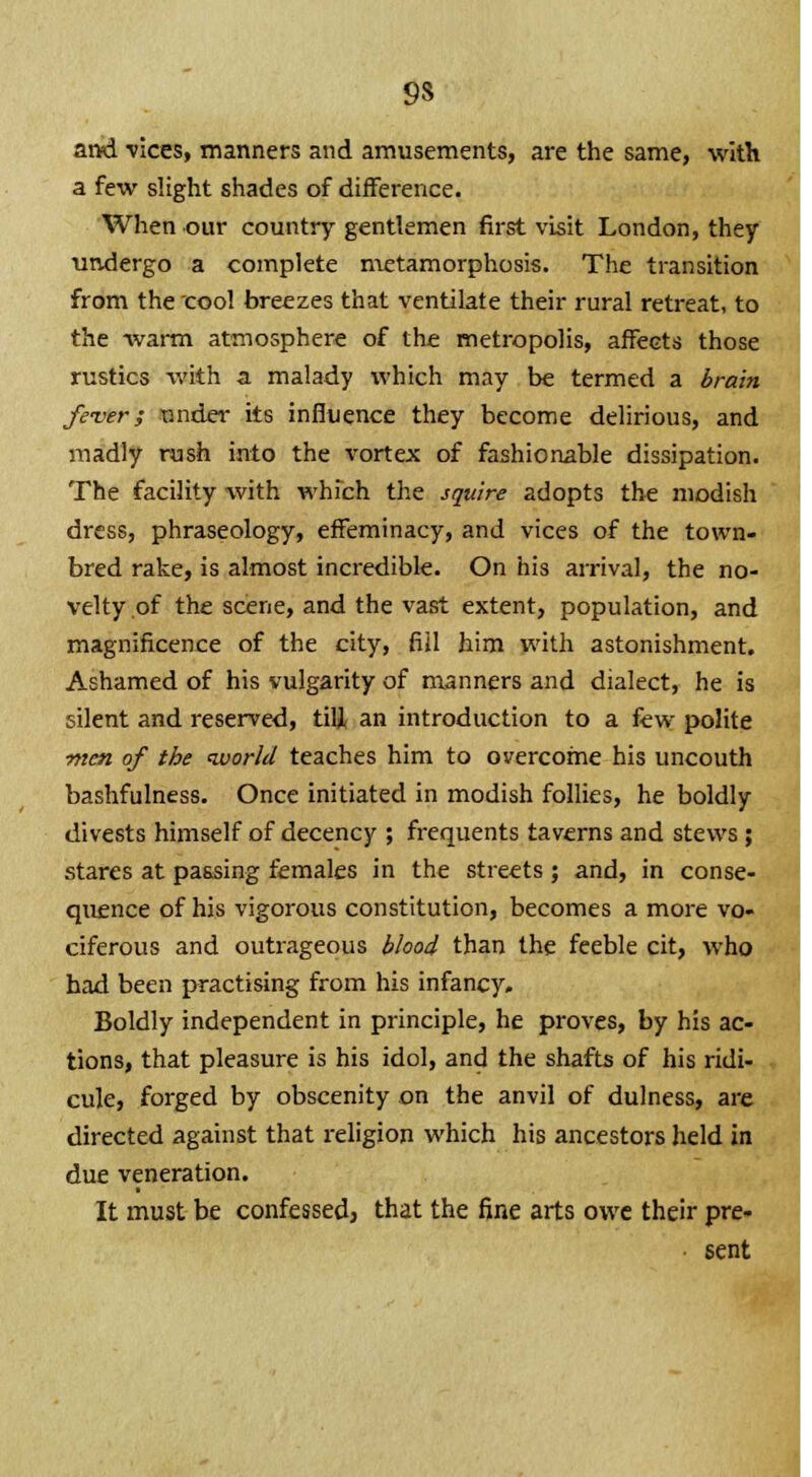 manners and amusements, are the same, with a few slight shades of difference. When our country gentlemen first visit London, they undergo a complete metamorphosis. The transition from the cool breezes that ventilate their rural retreat, to the warm atmosphere of the metropolis, affects those rustics with a. malady which may be termed a brain fe-ver; under its influence they become delirious, and madly rush into the vortex of fashionable dissipation. The facility -with which the squire adopts the modish dress, phraseology, effeminacy, and vices of the town- bred rake, is almost incredible. On his arrival, the no- velty of the scene, and the vast extent, population, and magnificence of the city, fill him with astonishment. Ashamed of his vulgarity of manners and dialect, he is silent and reserved, till an introduction to a few polite men of the world teaches him to overcome his uncouth bashfulness. Once initiated in modish follies, he boldly divests himself of decency ; frequents taverns and stews ; stares at passing females in the streets; and, in conse- quence of his vigorous constitution, becomes a more vo- ciferous and outrageous blood than the feeble cit, who had been practising from his infancy. Boldly independent in principle, he proves, by his ac- tions, that pleasure is his idol, and the shafts of his ridi- cule, forged by obscenity on the anvil of dulness, are directed against that religion which his ancestors held in due veneration. It must be confessed} that the fine arts owe their pre- sent