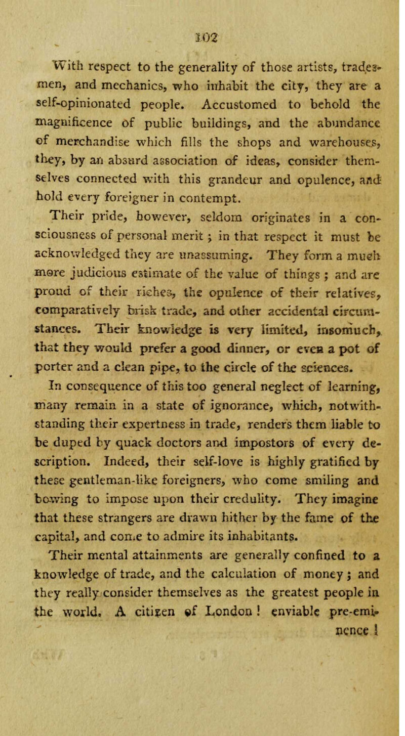 With respect to the generality of those artists, trades- men, and mechanics, who inhabit the city, they are a self-opinionated people. Accustomed to behold the magnificence of public buildings, and the abundance of merchandise which fills the shops and warehouses, they, by an absurd association of ideas, consider them- selves connected with this grandeur and opulence, and hold every foreigner in contempt. Their pride, however, seldom originates in a con- sciousness of personal merit; in that respect it must be acknowledged they are unassuming. They form a mueh more judicious estimate of the value of things ; and are proud of their riches, the opulence of their relatives, comparatively brisk trade, and other accidental circum- stances. Their knowledge is very limited, insomuch, that they would prefer a good dinner, or evca a pot of porter and a clean pipe, to the circle of the sciences. In consequence of this too general neglect of learning, many remain in a state of ignorance, which, notwith- standing their expertness in trade, renders them liable to be duped by quack doctors and impostors of every de- scription. Indeed, their self-love is highly gratified by these gentleman-like foreigners, who come smiling and bo-wing to impose upon their credulity. They imagine that these strangers are drawn hither by the fame of the capital, and come to admire its inhabitants. Their mental attainments are generally confined to a knowledge of trade, and the calculation of money ; and they really consider themselves as the greatest people in the world. A citizen »f London ! enviable pre-emi- ncnce !