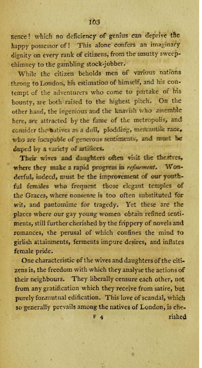 lbs aerrce! which no deficiency of genius can deprive trie happy possessor of! This alone confers an imaginary dignity on every rank of citizens, from the smutty sweep- chimney to the gambling stock-jobber. While the citizen beholds men of various nations throng to Loudon, his estimation of himself, and his con- tempt of the adventurers who come to partake of his bounty, are both raised to the highest pitchv On the other hand, the ingenious and the knavish who assemble here, sre attracted by the fame of the metropolis, and consider the-fcatives as a dull, plodding, mercantile ra who are trscapaibfe of generous serstimeuts, and must dtcp&l hj a variety ©f srtsifees. Their wares sad dataghtm ©ftes w'it the ihertfrt where they oiai.e a rapid progress in refinement. Wc derfiit, indeed, must be the improvement of our youth- ful females who frequent those elegant temples of the Graces, where nonsense is too often substituted for wit, and pantomime for tragedy. Yet these are the places where our gay young women obtain refined senti- ments, still further cherished by the frippery of novels and romances, the perusal of which confines the mind to girlish attainments, ferments impure desires, and inflates female pride. One characteristic of the wives and daughters of the citi- zens is, the freedom with which they analyse the actions of their neighbours. They liberally censure each other, not from any gratification which they receive from satire, but purely for.muttial edification. This love of scandal, which so generally prevails among the natives of London, is che- f 4 rished