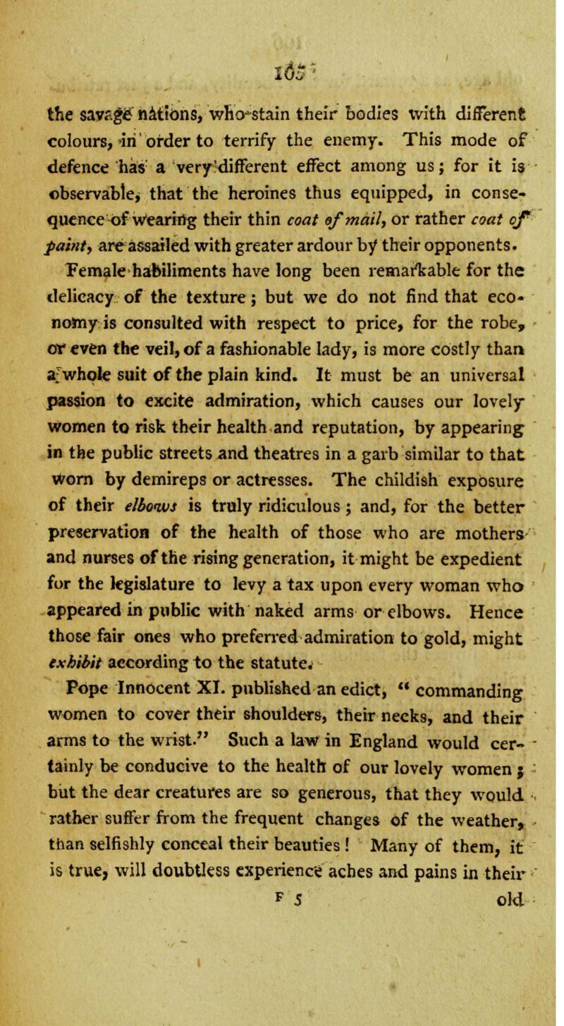 the savf.gg' nations, who-stain their bodies with different colours, in'order to terrify the enemy. This mode of defence has: a very'different effect among us; for it is observable, that the heroines thus equipped, in conse- quence of Wearhig their thin coat of mail, or rather coat of paint, are assailed with greater ardour by their opponents. Female habiliments have long been remarkable for the delicacy of the texture; but we do not find that eco- nomy is consulted with respect to price, for the robe, or even the veil, of a fashionable lady, is more costly than a'whole suit of the plain kind. It must be an universal passion to excite admiration, which causes our lovely- women to risk their health and reputation, by appearing in the public streets and theatres in a garb similar to that worn by demireps or actresses. The childish exposure of their elbows is truly ridiculous; and, for the better preservation of the health of those who are mothers and nurses of the rising generation, it might be expedient for the legislature to levy a tax upon every woman who appeared in public with naked arms or elbows. Hence those fair ones who preferred admiration to gold, might exhibit according to the statutes Pope Innocent XI. published an edict,  commanding women to cover their shoulders, their necks, and their arms to the wrist. Such a law in England would cer- tainly be conducive to the health of our lovely women j but the dear creatures are so generous, that they would r3ther suffer from the frequent changes of the weather, than selfishly conceal their beauties ! Many of them, it is true, will doubtless experience aches and pains in their f 5 old