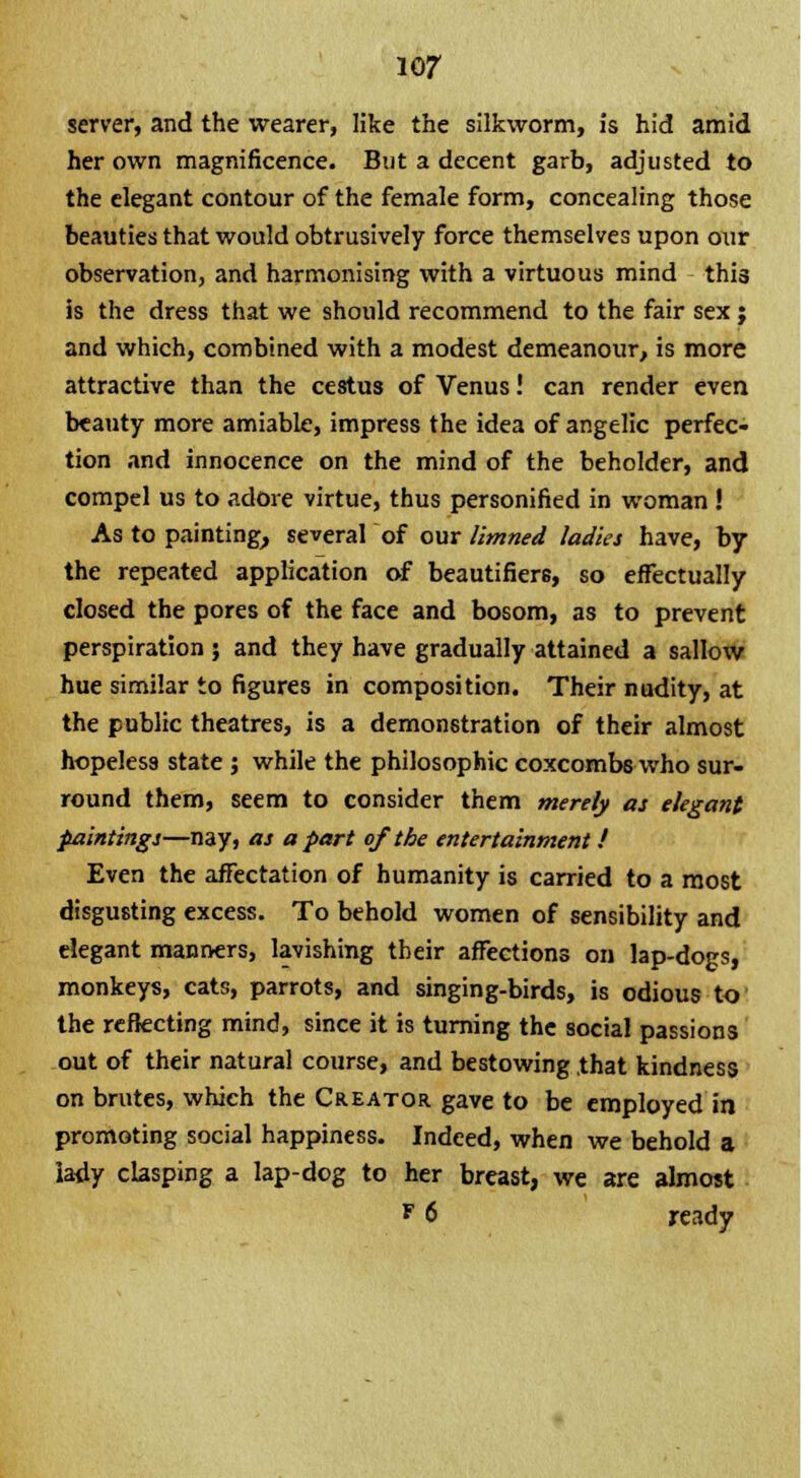 server, and the wearer, like the silkworm, is hid amid her own magnificence. But a decent garb, adjusted to the elegant contour of the female form, concealing those beauties that would obtrusively force themselves upon our observation, and harmonising with a virtuous mind thi3 is the dress that we should recommend to the fair sex ; and which, combined with a modest demeanour, is more attractive than the cestus of Venus! can render even beauty more amiable, impress the idea of angelic perfec- tion and innocence on the mind of the beholder, and compel us to adore virtue, thus personified in woman ! As to painting, several of our limned ladies have, by the repeated application of beautifiere, so effectually closed the pores of the face and bosom, as to prevent perspiration ; and they have gradually attained a sallow hue similar to figures in composition. Their nudity, at the public theatres, is a demonstration of their almost hopeless state j while the philosophic coxcombs who sur- round them, seem to consider them merely as elegant paintings—nay, as apart of the entertainment ! Even the affectation of humanity is carried to a most disgusting excess. To behold women of sensibility and elegant manners, lavishing their affections on lap-dogs, monkeys, cats, parrots, and singing-birds, is odious to the reflecting mind, since it is turning the social passions out of their natural course, and bestowing that kindness on brutes, which the Creator gave to be employed in promoting social happiness. Indeed, when we behold a lady clasping a lap-dog to her breast, we are almost F 6 ready