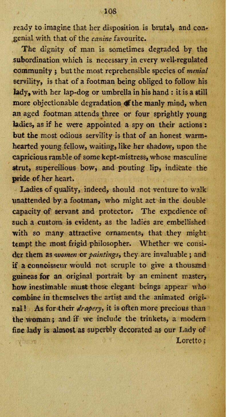 ready to imagine that her disposition is brutal, and con- genial with that of the canine favourite. The dignity of man is sometimes degraded by the subordination which is necessary in every well-regulated community ; but the most reprehensible species of menial servility, is that of a footman being obliged to follow his lady, with her lap-dog or umbrella in his hand : it is a still more objectionable degradation <Jtf the manly mind, when an aged footman attends three or four sprightly young ladies, as if he were appointed a spy on their actions: but the most odious servility is that of an honest warm- hearted young fellow, waiting, like her shadow, upon the capricious ramble of some kept-mistress, whose masculine strut, supercilious bow, and pouting lip, indicate the pride of her heart. Ladies of quality, indeed, should not venture to walk unattended by a footman, who might act in the double capacity of servant and protector. The expedience of such a custom is evident, as the ladies are embellished ■with so many attractive ornaments, that they might tempt the most frigid philosopher. Whether we consi- der them as women or paintings, they are invaluable ; anc if a connoisseur would not scruple to give a thousand guineas for an original portrait by an eminent master, how inestimable must those elegant beings appear who combine in themselves the artist and the animated origi- nal ! As for their drapery, it is often more precious than the woman; and if we include the trinkets, a modern fine lady is almost as superbly decorated as our Lady of Loretto;