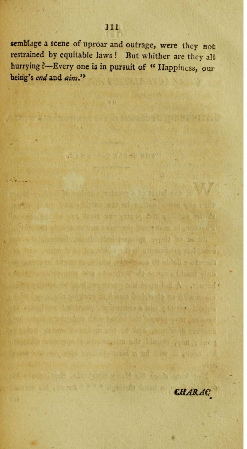 semblage a scene of uproar and outrage, were they not restrained by equitable laws ! But whither are they alt hurrying ?—Every one is in pursuit of  Happiness, our being's end and ami* CHARAC