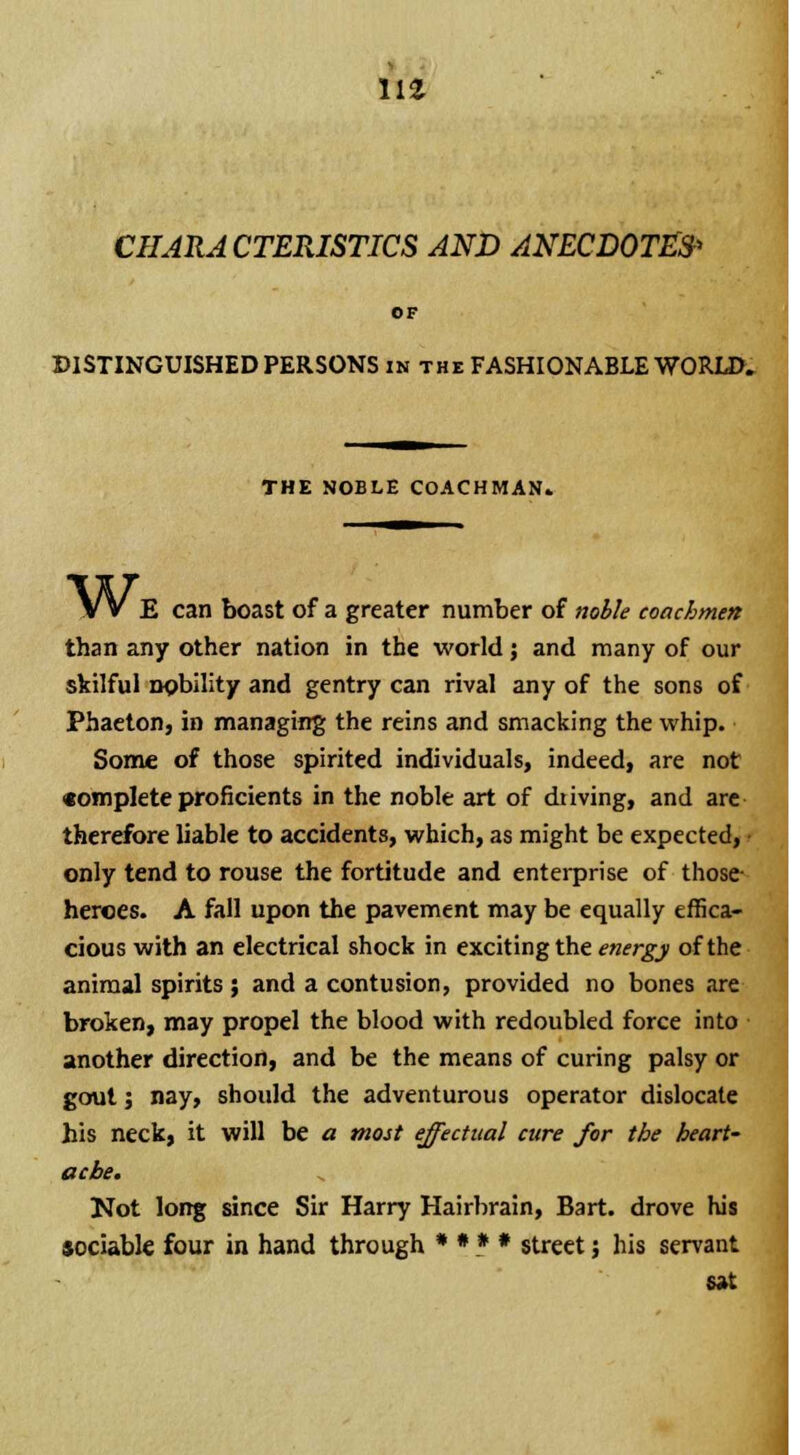 m CHARACTERISTICS AND ANECDOTEfr OF DISTINGUISHED PERSONS in the FASHIONABLE WORLD. THE NOBLE COACHMAN. Wi E can boast of a greater number of noble coachmen than any other nation in the world; and many of our skilful npbility and gentry can rival any of the sons of Phaeton, in managing the reins and smacking the whip. Some of those spirited individuals, indeed, are not complete proficients in the noble art of dtiving, and are therefore liable to accidents, which, as might be expected, • only tend to rouse the fortitude and enterprise of those- heroes. A fall upon the pavement may be equally effica- cious with an electrical shock in exciting the energy of the animal spirits ; and a contusion, provided no bones are broken, may propel the blood with redoubled force into another direction, and be the means of curing palsy or gout j nay, should the adventurous operator dislocate his neck, it will be a most effectual cure for the heart- ache. Not long since Sir Harry Hairbrain, Bart, drove his sociable four in hand through * * * * street; his servant sat