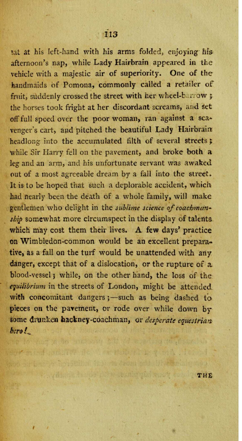 sat at his left-hand with his arms folded, enjoying his- afternoon's nap, while Lady Hairbrain appeared in the vehicle with a majestic air of superiority. One of the handmaids of Pomona, commonly called a retailer of fruit, suddenly crossed the street with her wheel-b r ow ; the horses took fright at her discordant screams, and set off full speed over the poor woman, ran against a sea* venger's cart, and pitched the beautiful Lady Hairbrain headlong into the accumulated filth of several streets ; while Sir Harry fell on the pavement, and broke both a leg and an arm, and his unfortunate servant was awaked out of a most agreeable dream by a fall into the street. It is to be hoped that such a deplorable accident, which had nearly been the death of a whole family, will make gentlemen who delight in the sublime science of coachman- ship somewhat more circumspect in the display of talents which may cost them their lives. A few days' practice on Wimbledon-common would be an excellent prepara- tive, as a fall on the turf would be unattended with any danger, except that of a dislocation, or the rupture of a. blood-vessel j while, on the other hand, the loss of the equilibrium in the streets of London, might be attended with concomitant dangers ;—such as being dashed to pieces on the pavement, or rode over while down by some drunken hackney-coachman, or desperate equestrian b:ro!^