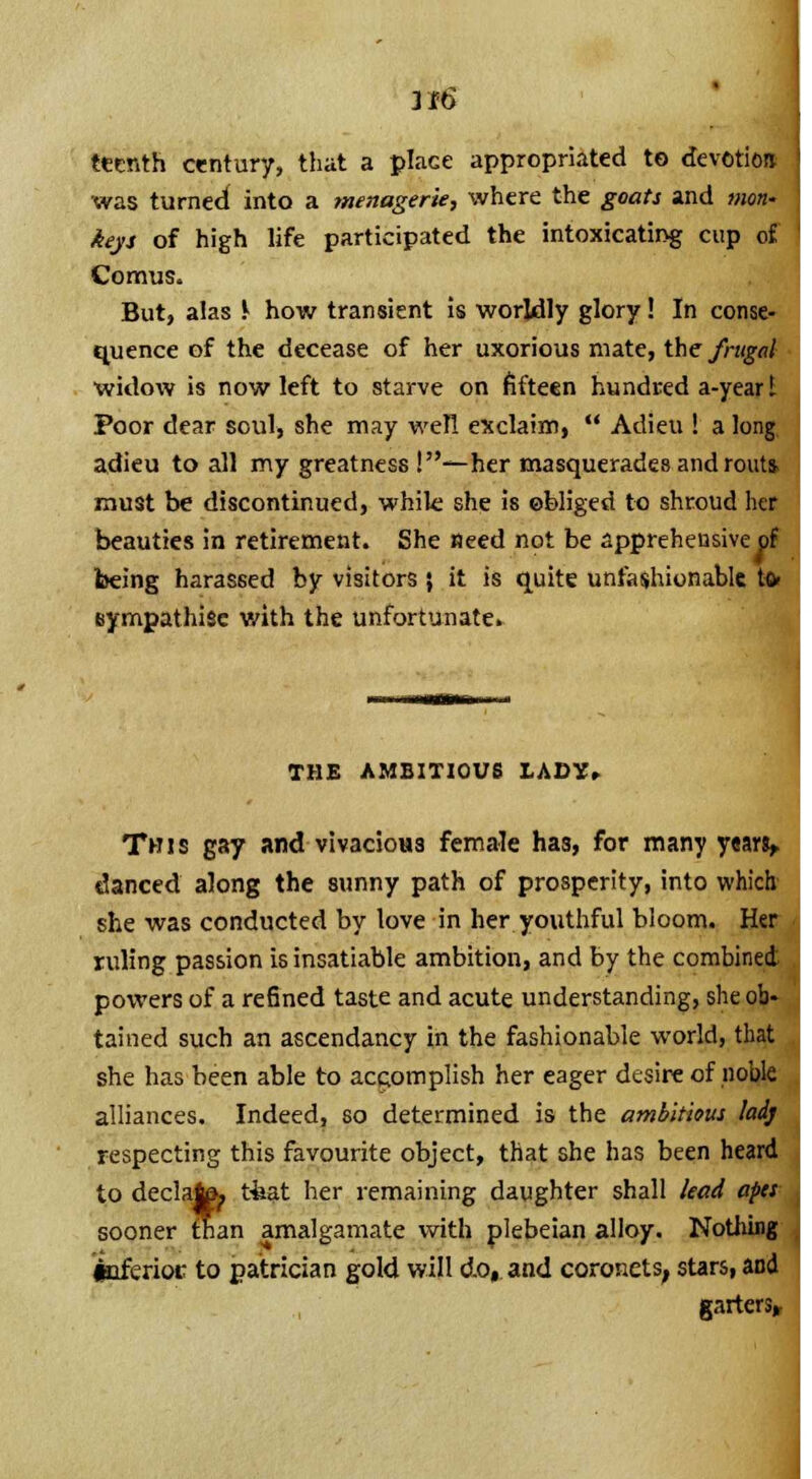 ttcnth century, that a place appropriated to devotioa was turned into a menagerie, where the goats and mon- keys of high life participated the intoxicating cup of Comus. But, alas .l how transient is worldly glory! In conse quence of the decease of her uxorious mate, the frugal widow is now left to starve on fifteen hundred a-yeart Poor dear soul, she may well exclaim,  Adieu ! a long, adieu to all my greatness !—her masquerades and routi must be discontinued, while she is obliged to shroud her beauties in retirement. She need not be apprehensive ol being harassed by visitors } it is quite unfashionable t» eympathise with the unfortunate* THE AMBITIOUS 1ADX» y«ari> This gay and vivacious female has, for many yi danced along the sunny path of prosperity, into which she was conducted by love in her youthful bloom. Her ruling passion is insatiable ambition, and by the combined powers of a refined taste and acute understanding, she ob- tained such an ascendancy in the fashionable world, that she has been able to accomplish her eager desire of nobk alliances. Indeed, so determined is the ambitious lad] respecting this favourite object, that she has been heard to declafe^ tfeat her remaining daughter shall lead ape- sooner than amalgamate with plebeian alloy. Nothing iuferioc to patrician gold will do, and coronets, stars, and garters,