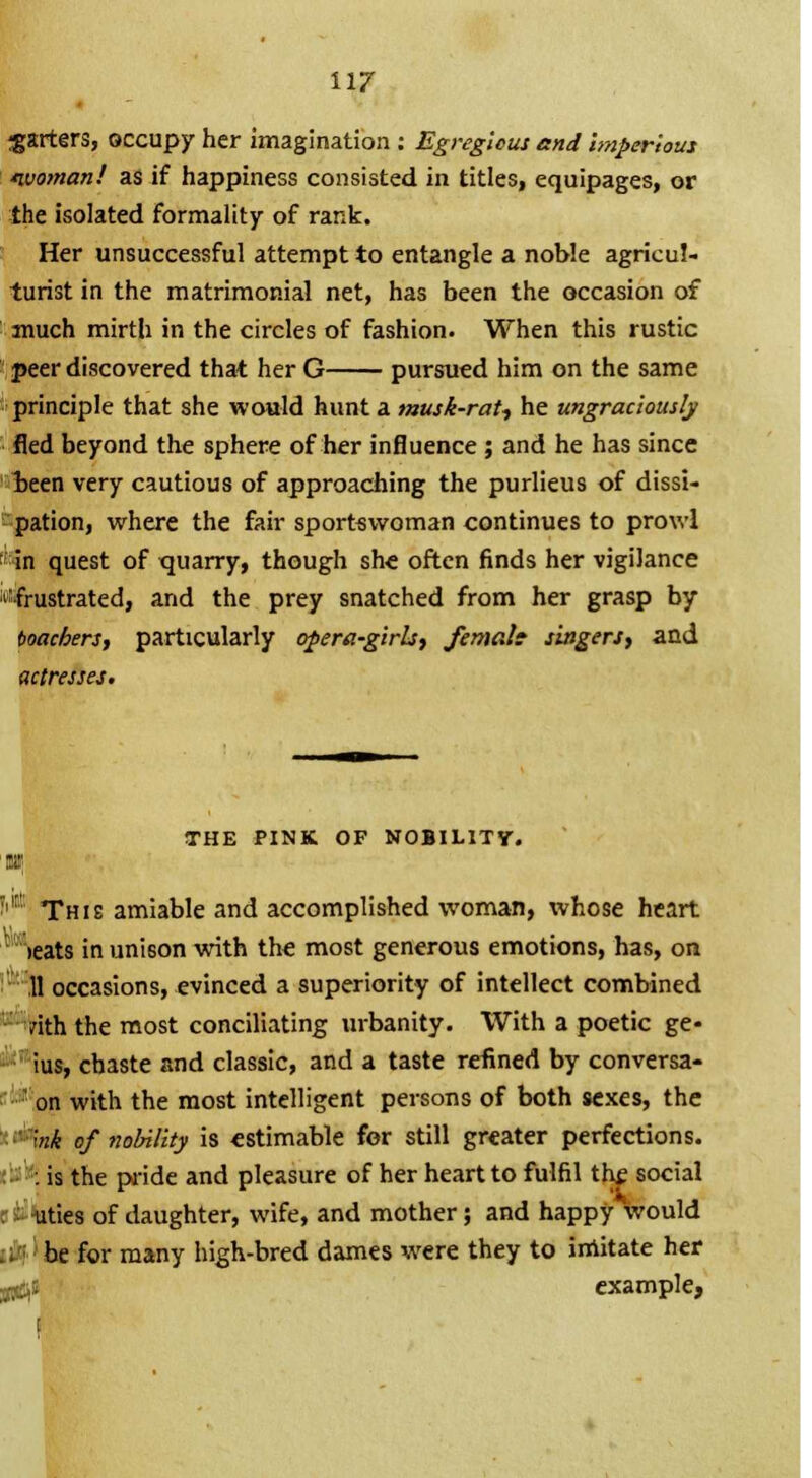 garters, occupy her imagination : Egregious and imperious ivoman! as if happiness consisted in titles, equipages, or the isolated formality of rank. Her unsuccessful attempt to entangle a noble agricul- turist in the matrimonial net, has been the occasion of much mirth in the circles of fashion. When this rustic peer discovered that her G pursued him on the same principle that she would hunt a musk-rat-, he ungraciously fled beyond the sphere of her influence; and he has since been very cautious of approaching the purlieus of dissi- pation, where the fair sportswoman continues to prowl in quest of quarry, though she often finds her vigilance 'frustrated, and the prey snatched from her grasp by ioachers, particularly opera-girls, femalt singers, and actresses. THE PINK OF NOBILITY. |C This amiable and accomplished woman, whose heart leats in unison with the most generous emotions, has, on 11 occasions, evinced a superiority of intellect combined vith the most conciliating urbanity. With a poetic ge- ius, chaste and classic, and a taste refined by conversa- ' on with the most intelligent persons of both sexes, the '••' mk of nobility is estimable for still greater perfections. . is the pride and pleasure of her heart to fulfil the social . -uties of daughter, wife, and mother; and happy would U be for many high-bred dames were they to imitate her a^i example,