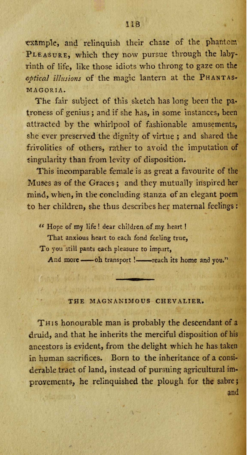 example, and relinquish their chase of the phantom Pleasure, which they now pursue through the laby- rinth of life, like those idiots who throng to gaze on the optical illusions of the magic lantern at the Phantas- magoria. The fair subject of this sketch has long been the pa- troness of genius; and if she has, in some instances, been attracted by the whirlpool of fashionable amusements, she ever preserved the dignity of virtue ; and shared the frivolities of others, rather to avoid the imputation of singularity than from levity of disposition. This incomparable female is as great a favourite of the Muses as of the Graces; and they mutually inspired her mind, when, in the concluding stanza of an elegant poem to her children, she thus describes her maternal feelings:  Hope of my life ! dear children of my heart! That anxious heart to each fond feeling true, To you still pants each pleasure to impart, And more — oh transport! reach its home and you. THE MAGNANIMOUS CHEVALIER. This honourable man is probably the descendant druid, and that he inherits the merciful disposition of his ancestors is evident, from the delight which he has taken in human sacrifices. Born to the inheritance of a consi- derable tract of land, instead of pursuing agricultural im- provements, he relinquished the plough for the sabre; and