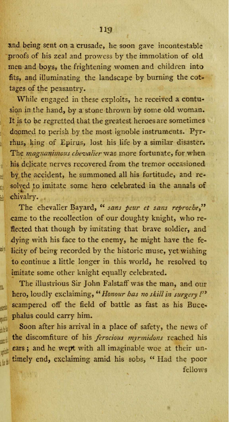 us and being sent on a crusade, he soon gave incontestable proofs of his zeal and prowess by the immolation of old men and boys, the frightening women and children into fits, and illuminating the landscape by burning the cot- tages of the peasantry. While engaged in these exploits, he received a contu- sion in the hand, by a stone thrown by some old woman. It is to be regretted that the greatest heroes are sometimes doomed to perish by the most ignoble instruments. Pyr- rhus, king of Epirus, lost his life by a similar disaster. The magnanimous chevalier was more fortunate, for when his delicate nerves recovered from the tremor occasioned ;. by the accident, he summoned all his fortitude, and re- solved to imitate some hero celebrated in the annals of i chivalry. The chevalier Bayard,  sans peur et sans reproche, came to the recollection of our doughty knight, who re- flected that though by imitating that brave soldier, and dying with his face to the enemy, he might have the fe- licity of being recorded by the historic muse, yet wishing to continue a little longer in this world, he resolved to imitate some other knight equally celebrated. The illustrious Sir John Falstaff was the man, and our hero, loudly exclaiming, Honour has no skill in surgery.' scampered off the field of battle as fast as his Buce- . phalus could carry him. Soon after his arrival in a place of safety, the news of the discomfiture of his ferocious myrmidons reached his ears ; and he wept with all imaginable woe at their un- timely end, exclaiming amid his sobs,  Had the poor fellows