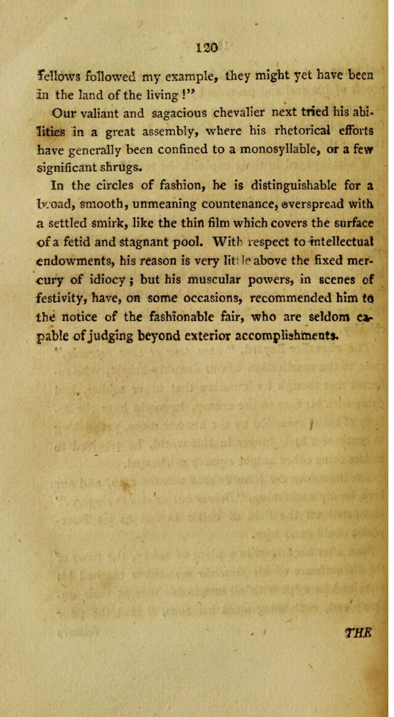 fellows followed my example, they might yet have been in the land of the living ! Our valiant and sagacious chevalier next tried his abi- lities in a great assembly, where his rhetorical efforts have generally been confined to a monosyllable, or a few significant shrugs. In the circles of fashion, he is distinguishable for a broad, smooth, unmeaning countenance, overspread with a settled smirk, like the thin film which covers the surface of a fetid and stagnant pool. With respect to intellectual endowments, his reason is very lit If above the fixed mer- cury of idiocy; but his muscular powers, in scenes of festivity, have, on some occasions, recommended him to the notice of the fashionable fair, who are seldom ca- pable of judging beyond exterior accomplishment!. THE