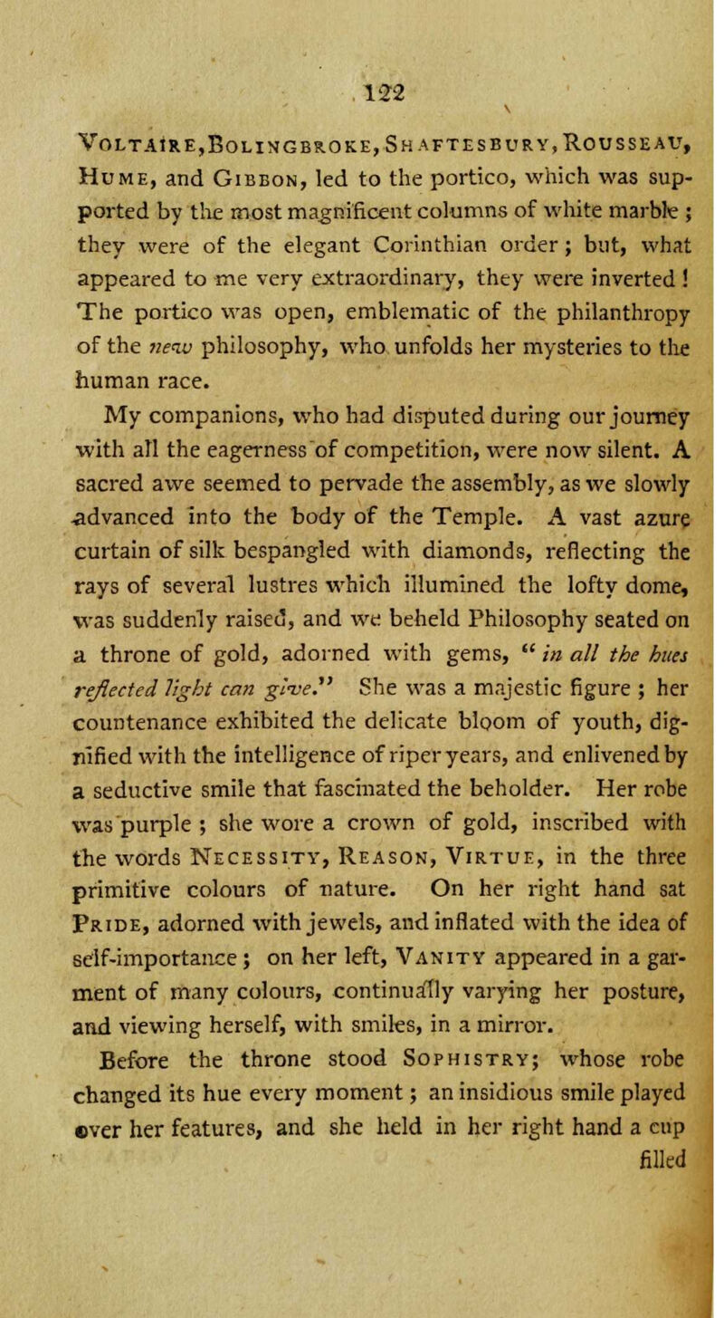 Voltaire,Bolingbroke, Shaftesbury, Rousseau, Hume, and Gibbon, led to the portico, which was sup ported by the most magnificent columns of white marble ; they were of the elegant Corinthian order; but, what appeared to me very extraordinary, they were inverted! The portico was open, emblematic of the philanthropy of the new philosophy, who unfolds her mysteries to the human race. My companions, who had disputed during our journey with all the eagernessof competition, were now silent. A sacred awe seemed to pervade the assembly, as we slowly ■advanced into the body of the Temple. A vast azure curtain of silk bespangled with diamonds, reflecting the rays of several lustres which illumined the lofty dome, was suddenly raised, and we beheld Philosophy seated on a throne of gold, adorned with gems,  in all the hues reflected light can give She was a majestic figure ; her countenance exhibited the delicate bloom of youth, dig- nified with the intelligence of riper years, and enlivened by a seductive smile that fascinated the beholder. Her robe was purple ; she wore a crown of gold, inscribed with the words Necessity, Reason, Virtue, in the three primitive colours of nature. On her right hand sat Pride, adorned with jewels, and inflated with the idea of self-importance; on her left, Vanity appeared in a gar- ment of many colours, continually varying her posture, and viewing herself, with smiles, in a mirror. Before the throne stood Sophistry; whose robe changed its hue every moment; an insidious smile played ever her features, and she held in her right hand a cup filled