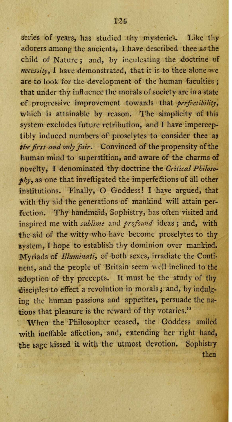 series of years, has studied thy mysteries. Like thy adorers among the ancients, I have described thee as the child of Nature ; and, by inculcating the doctrine of necessity, 1 have demonstrated, that it is to thee alone we are to look for the development of the human faculties ; that under thy influence the morals of society are in a state of progressive improvement towards that -perfectibility., which is attainable by reason. The simplicity of this system excludes future retribution, and I have impercep- tibly induced numbers of proselytes to consider thee as the first and only fair. Convinced of the propensity of the human mind to superstition, and aware of the charms of novelty, I denominated thy doctrine the Critical Philoso~ fby, as one that inveftigated the imperfections of all other institutions. Finally, O Goddess! I have argued, that with thy aid the generations of mankind will attain per- fection. Thy handmaid, Sophistry, has often visited arid inspired me with sublime and profound ideas ; and, with the aid of the witty who have become proselytes to thy gystem, I hope to establish thy dominion over mankind. Myriads of Illuminati, of both sexes, irradiate the Conti- nent, and the people of Britain seem well inclined to the adoption of thy precepts. It must be the study of thy disciples to effect a revolution in morals; and, by indulg- ing the human passions and appetites, persuade the na- tions that pleasure is the reward of thy votaries. When the Philosopher ceased, the Goddess smiled with ineffable affection, and, extending her right hand, the sage kissed it with the utmost devotion. Sophistry then