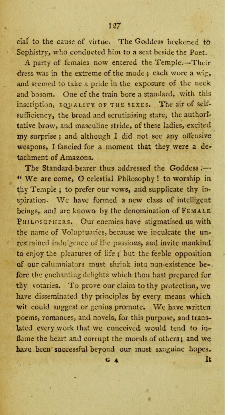 cial to the cause of virtue. The Goddess beckoned to Sophistry, who conducted him to a seat beside the Poet. A party of females now entered the Temple.—Their dress was in the extreme of the mode ; each wore a wijr, and seemed to take a pride in the exposure of the neck and bosom. One of the train bore a standard, with this inscription, equality of the sexes. The air of self- sufficiency, the broad and scrutinising stare, the authori- tative brow, and masculine stride, of these ladies, excited my surprise ; and although I did not see any offensive weapons, I fancied for a moment that they were a de- tachment of Amazons. The Standard-bearer thus addressed the Goddess ;—  We are come, O celestial Philosophy ! to worship in thy Temple ; to prefer our vows, and supplicate thy in- spiration. We have formed a new class of intelligent beings, and are known by the denomination of Female Philosophers. Our enemies have stigmatised us with* the name of Voluptuaries, because we inculcate the un- restrained indulgence of Hie passions, and invite mankind to enjoy the pleasures of life ; but the feeble opposition of our calumniators must shrink into non-existence be- fore the enchanting delights which thou hast prepared for thy votaries. To prove our claim to thy protection, we have disseminated thy principles by every means which wit could suggest or genius promote. We have written poems, romances, and novels, for this purpose, and trans- lated every work that we conceived would tend to in- flame the heart and corrupt the morals of others; and we have been successful beyond our most sanguine hopes. G 4 It