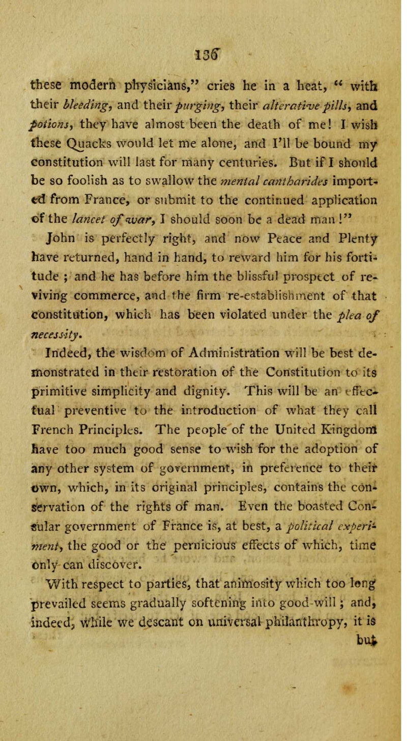 these modern physicians, cries he in a heat,  with their bleeding, and their purging, their alterative pills, and potions, they have almost been the death of me! I wish these Quacks would let me alone, and I'll be bound my constitution will last for many centuries. But if I should be so foolish as to swallow the mental cantharides import- to! from France, or submit to the continued application of the lancet ofqxiar, I should soon be a dead man ! John is perfectly right, and now Peace and Plenty have returned, hand in hand, to reward him for his forti- tude ; and Ire has before him the blissful prospect of re- viving commerce, and the firm re-establishment of that constitution, which has been violated under the plea of necessity. Indeed, the wisdom of Administration will be best de- monstrated in their restoration of the Constitution to its primitive simplicity and dignity. This will be an rffec- fual preventive to the introduction of what they call French Principles. The people of the United Kingdom have too much good sense to wish for the adoption of any other system of government, in preference to their own, which, in its original principles, contains the con- servation of the rights of man. Even the boasted Con- sular government of France is, at best, a political experi- ment, the good or the pernicious effects of which, time only can discover. With respect to parties, that animosity which too long prevailed seems gradually softening into good will; and, indeed, while we descant on universal philanthropy, it is bu.;