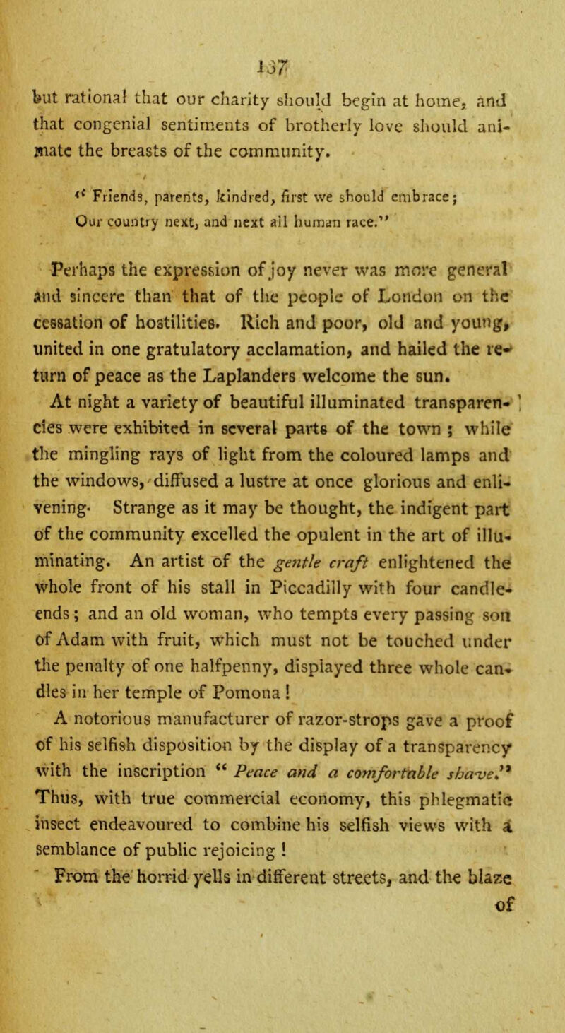 J37 but rational that our charity should begin at home, and that congenial sentiments of brotherly love should ani- mate the breasts of the community. << Friends, parents, kindred, first we should embrace; Our country next, and next ail human race. Perhaps the expression of joy never was more general and sincere than that of the people of London on the cessation of hostilities. Rich and poor, old and young, united in one gratulatory acclamation, and hailed the re- turn of peace as the Laplanders welcome the sun. At night a variety of beautiful illuminated transparen- ' cies were exhibited in several parts of the town ; while the mingling rays of light from the coloured lamps and the windows, diffused a lustre at once glorious and enli- vening- Strange as it may be thought, the indigent part of the community excelled the opulent in the art of illu- minating. An artist of the gentle craft enlightened the whole front of his stall in Piccadilly with four candle- ends ; and an old woman, who tempts every passing son of Adam with fruit, which must not be touched under the penalty of one halfpenny, displayed three whole can- dles in her temple of Pomona ! A notorious manufacturer of razor-strops gave a proof of his selfish disposition by the display of a transparency with the inscription  Peace and a comfortable shave. Thus, with true commercial economy, this phlegmatic insect endeavoured to combine his selfish views with \ semblance of public rejoicing ! From the horrid yells indifferent streets, and the blaze of