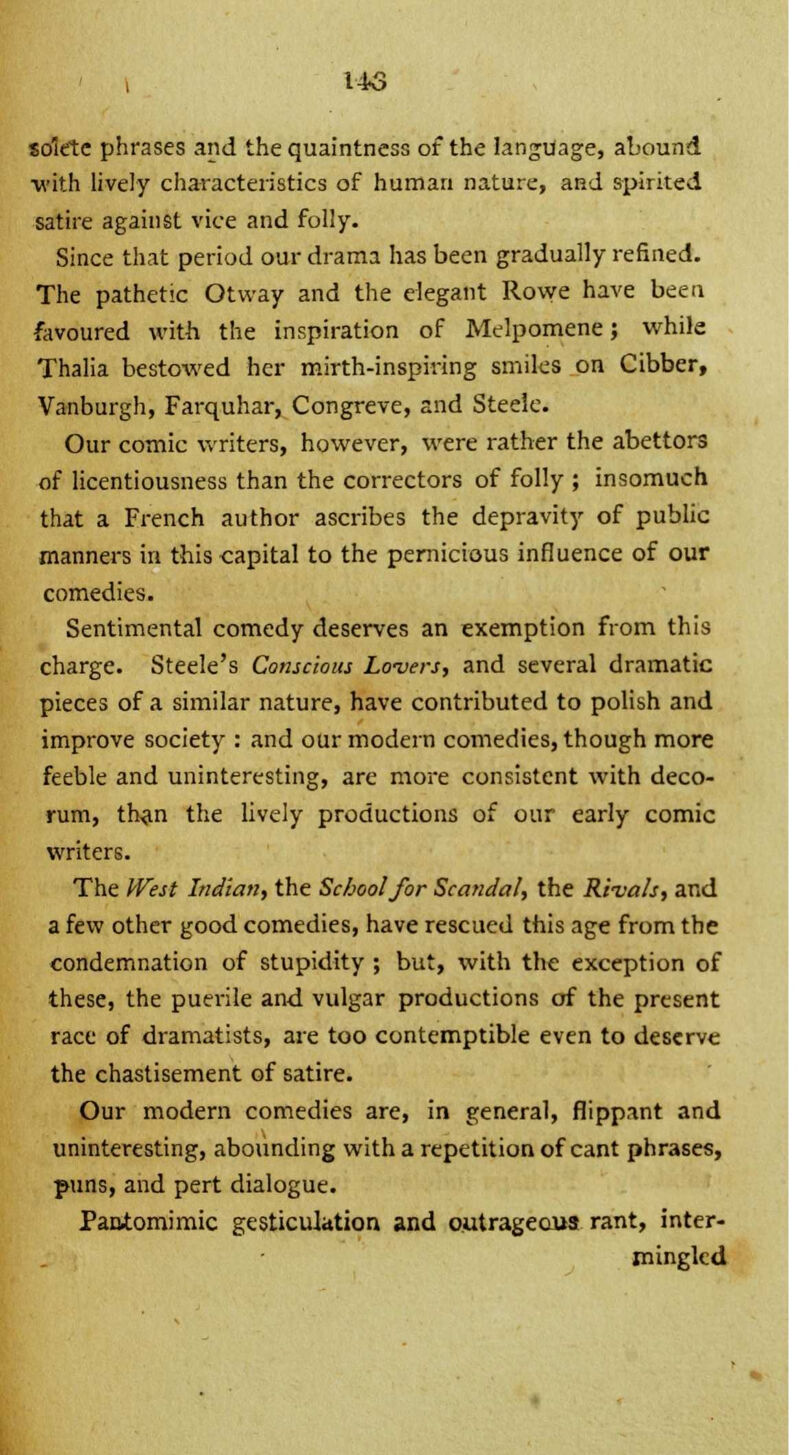 liS solrte phrases and the quaintness of the language, abound with lively characteristics of human nature, and spirited satire against vice and folly. Since that period our drama has been gradually refined. The patheric Otway and the elegant Rowe have been favoured with the inspiration of Melpomene; while Thalia bestowed her mirth-inspiring smiles on Cibber, Vanburgh, Farquhar, Congreve, and Steele. Our comic writers, however, were rather the abettors of licentiousness than the correctors of folly ; insomuch that a French author ascribes the depravity of public manners in this capital to the pernicious influence of our comedies. Sentimental comedy deserves an exemption from this charge. Steele's Conscious Lovers, and several dramatic pieces of a similar nature, have contributed to polish and improve society : and our modern comedies, though more feeble and uninteresting, are more consistent with deco- rum, than the lively productions of our early comic writers. The West Indian., the School for Scandal, the Rivals, and a few other good comedies, have rescued this age from the condemnation of stupidity ; but, with the exception of these, the puerile and vulgar productions of the present race of dramatists, are too contemptible even to deserve the chastisement of satire. Our modern comedies are, in general, flippant and uninteresting, abounding with a repetition of cant phrases, puns, and pert dialogue. Pantomimic gesticulation and outrageous rant, inter- mingled