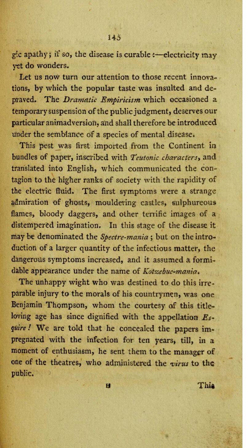 g-!c apathy; if so, the disease is curable :—electricity may yet do wonders. Let us now turn our attention to those recent innova- tions, by which the popular taste was insulted and de- praved. The Dramatic Empiricism which occasioned a temporary suspension of the public judgment, deserves our particular animadversion, and shall therefore be introduced under the semblance of a species of mental disease. This pest was first imported from the Continent in bundles of paper, inscribed with Teutonic characters, and translated into English, which communicated the con- tagion to the higher ranks of society with the rapidity of the electric fluid. The first symptoms were a strange admiration of ghosts, mouldering castles, sulphureous flames, bloody daggers, and other terrific images of a distempered imagination. In this stage of the disease it may be denominated the Spectre-mania ; but on the intro- duction of a larger quantity of the infectious matter, the dangerous symptoms increased, and it assumed a formi- dable appearance under the name of Kot-zebue-mania. The unhappy wight who was destined to do this irre- parable injury to the morals of his countrymen, was one Benjamin Thompson, whom the courtesy of this title- loving age has since dignified with the appellation Es- quire ! We are told that he concealed the papers im- pregnated with the infection for ten years, till, in a moment of enthusiasm, he sent them to the manager of one of the theatres, who administered the -virus to the public. u This