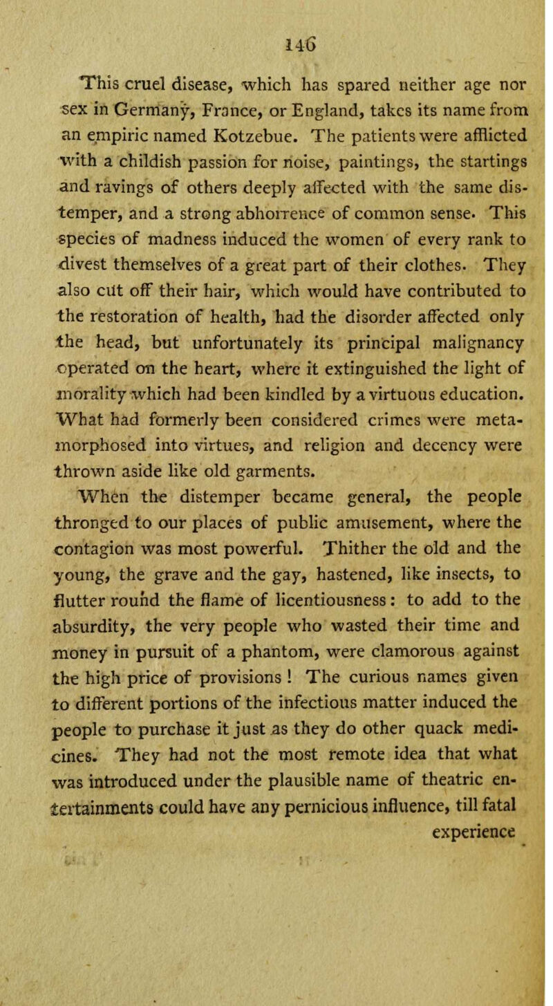 This cruel disease, which has spared neither age nor sex in Germany, France, or England, takes its name from an empiric named Kotzebue. The patients were afflicted with a childish passion for noise, paintings, the startings and ravings of others deeply affected with the same dis- temper, and a strong abhorrence of common sense. This species of madness induced the women of every rank to divest themselves of a great part of their clothes. They also cut off their hair, which would have contributed to the restoration of health, had the disorder affected only the head, but unfortunately its principal malignancy operated on the heart, where it extinguished the light of morality which had been kindled by a virtuous education. What had formerly been considered crimes were meta- morphosed into virtues, and religion and decency were thrown aside like old garments. When the distemper became general, the people thronged to our places of public amusement, where the contagion was most powerful. Thither the old and the young, the grave and the gay, hastened, like insects, to flutter round the flame of licentiousness: to add to the absurdity, the very people who wasted their time and money in pursuit of a phantom, were clamorous against the high price of provisions ! The curious names given to different portions of the infectious matter induced the people to purchase it just as they do other quack medi- cines. They had not the most remote idea that what was introduced under the plausible name of theatric en- tertainments could have any pernicious influence, till fatal experience