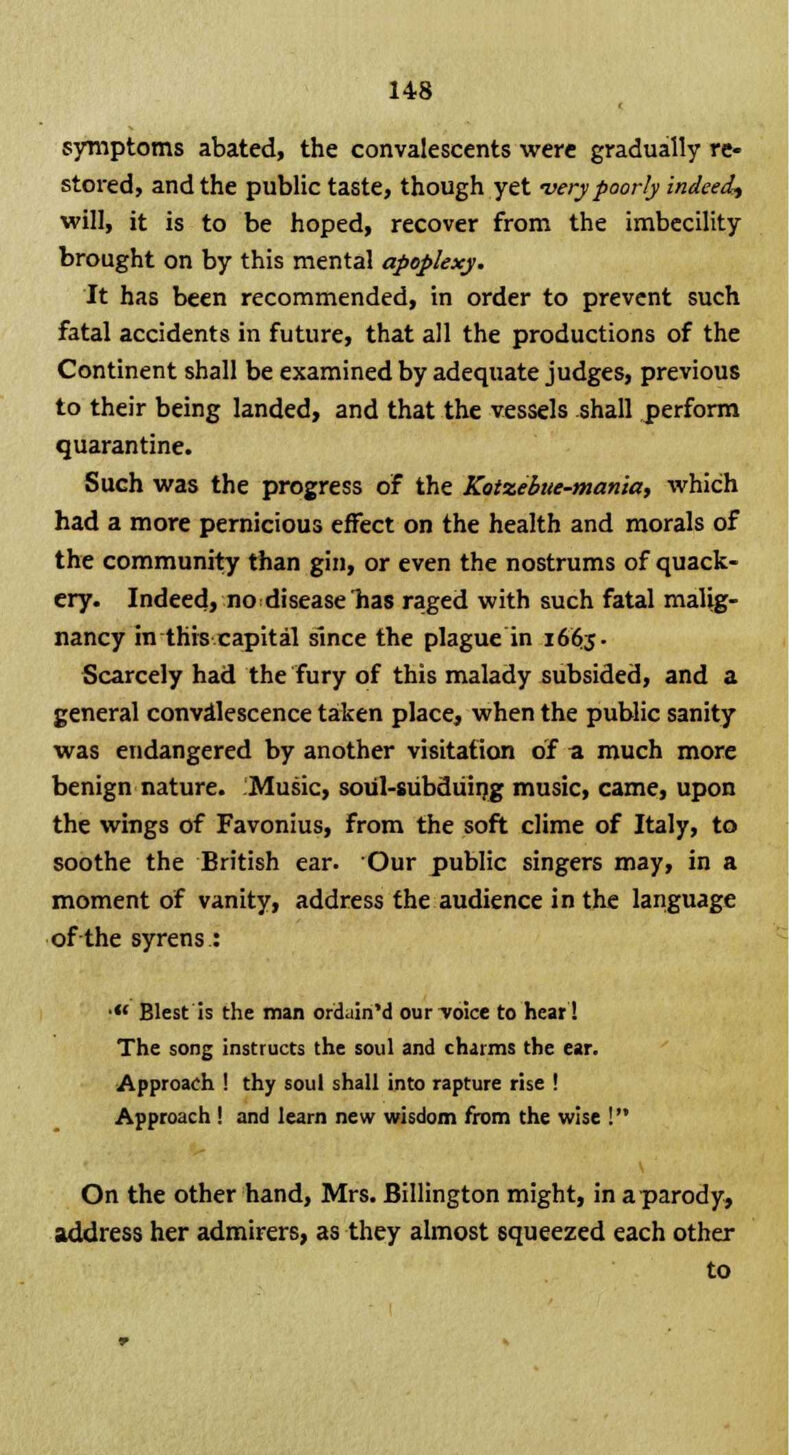 symptoms abated, the convalescents were gradually re- stored, and the public taste, though yet -very poorly indeed^ will, it is to be hoped, recover from the imbecility brought on by this mental apoplexy. It has been recommended, in order to prevent such fatal accidents in future, that all the productions of the Continent shall be examined by adequate judges, previous to their being landed, and that the vessels shall perform quarantine. Such was the progress of the Kotzebue-manla, which had a more pernicious effect on the health and morals of the community than gin, or even the nostrums of quack- ery. Indeed, no disease lias raged with such fatal malig- nancy in this capital since the plague in 1665- Scarcely had the fury of this malady subsided, and a general convalescence taken place, when the public sanity was endangered by another visitation of a much more benign nature. Music, soul-subduing music, came, upon the wings of Favonius, from the soft clime of Italy, to soothe the British ear. Our public singers may, in a moment of vanity, address the audience in the language of the syrens: •« Blest is the man ordain'd our-voice to hear! The song instructs the soul and charms the ear. Approach ! thy soul shall into rapture rise ! Approach ! and learn new wisdom from the wise On the other hand, Mrs. Billington might, in a parody, address her admirers, as they almost squeezed each other to