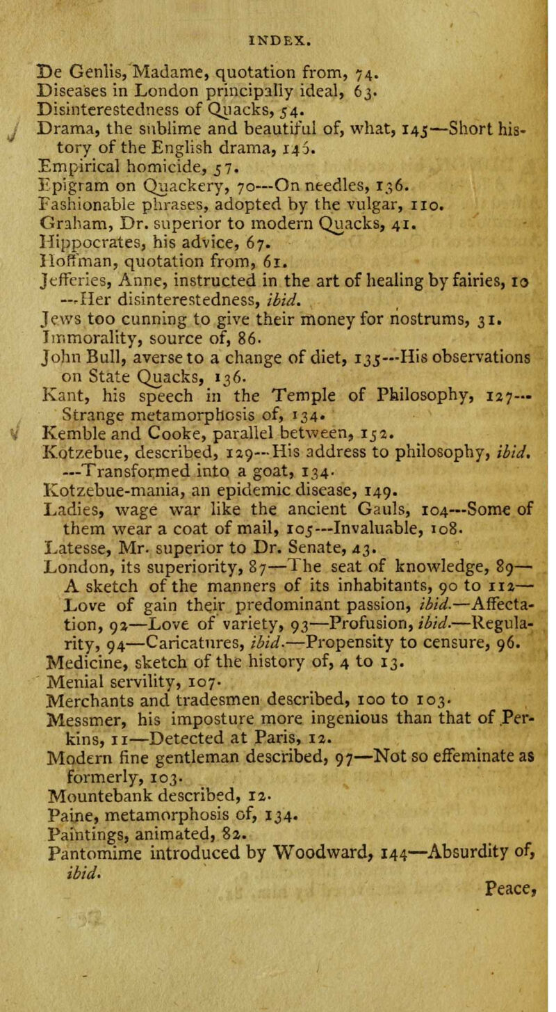 De Genlis, Madame, quotation from, 74. Diseases in London principally ideal, 63. Disinterestedness of Quacks, 54. Drama, the sublime and beautiful of, what, 145—Short his- tory of the English drama, 146. Empirical homicide, 57. Epigram on Quackery, 70—On needles, 136. Fashionable phrases, adopted by the vulgar, no. Graham, Dr. superior to modern Quacks, 41. Hippocrates, his advice, 67. Hoffman, quotation from, 61. Jtfferies, Anne, instructed in the art of healing by fairies, 10 —rHer disinterestedness, ibid. Jews too cunning to give their money for nostrums, 31. Immorality, source of, 86. John Bull, averse to a change of diet, 135—His observations on State Quacks, 136. Kant, his speech in the Temple of Philosophy, 127— Strange metamorphosis of, 134. Kemble and Cooke, parallel between, 152. Kotzebue, described, 129—His address to philosophy, ibid. —Transformed into a goat, 134. Kotzebue-mania, an epidemic disease, 149. Ladies, wage war like the ancient Gauls, 104—Some of them wear a coat of mail, 105—Invaluable, 108. Latesse, Mr. superior to Dr. Senate, 43. London, its superiority, 87—The seat of knowledge, 89 A sketch of the manners of its inhabitants, 90 to 112— Love of gain their predominant passion, ibid.—Affecta- tion, 92—Love of variety, 93—Profusion, ibid.—Regula- rity, 94—Caricatures, ibid-—Propensity to censure, 96. Medicine, sketch of the history of, 4 to 13. Menial servility, 107- Merchants and tradesmen described, 100 to 103. Messmer, his imposture more ingenious than that of Per kins, 11—Detected at Paris, 12. Modern fine gentleman described, 97—Not so effeminate as formerly, 103. Mountebank described, 12. Paine, metamorphosis of, 134. Paintings, animated, 82. Pantomime introduced by Woodward, 144—Absurdity of, ibid. Peace,