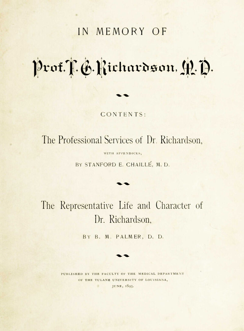 N MEMORY OF )M.t.f$ichav^mt,Mt CONTHN TS The Professional Services of Dr. Richardson, k'lTlI APPENDICES BY STANFORD E. CHAILLE, M. D. The Representative Life and Character of Dr. Richardson, BY B. 1W. PALMER. D. D. l'UlSI.ISHEIJ BY THE FACULTY OK THE MEDICAL DEPARTMENT OF THE TULANE UNIVERSITY OF LOUISIANA, JUNE, 1S93.