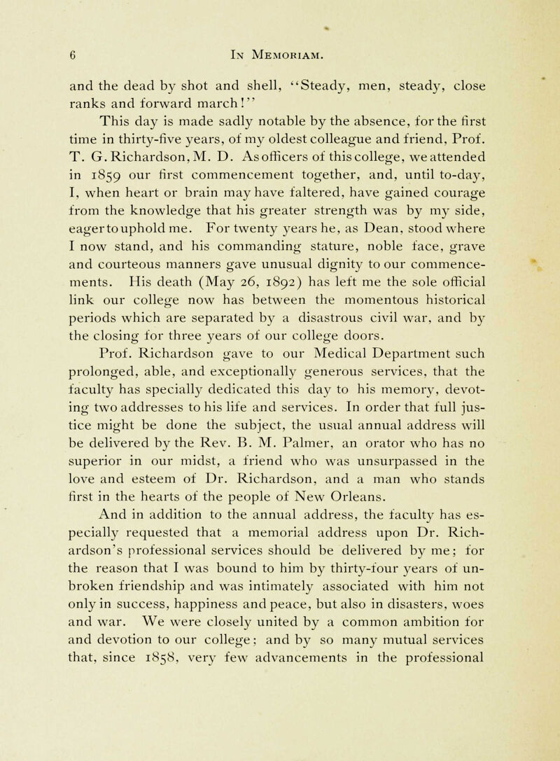 and the dead by shot and shell, Steady, men, steady, close ranks and forward march! This day is made sadly notable by the absence, for the first time in thirty-five years, of my oldest colleague and friend, Prof. T. G. Richardson, M. D. As officers of this college, we attended in 1859 our m~st commencement together, and, until to-day, I, when heart or brain may have faltered, have gained courage from the knowledge that his greater strength was by my side, eager to uphold me. For twenty years he, as Dean, stood where I now stand, and his commanding stature, noble face, grave and courteous manners gave unusual dignity to our commence- ments. His death (May 26, 1892) has left me the sole official link our college now has between the momentous historical periods which are separated by a disastrous civil war, and by the closing for three years of our college doors. Prof. Richardson gave to our Medical Department such prolonged, able, and exceptionally generous services, that the faculty has specially dedicated this day to his memory, devot- ing two addresses to his life and services. In order that full jus- tice might be done the subject, the usual annual address will be delivered by the Rev. B. M. Palmer, an orator who has no superior in our midst, a friend who was unsurpassed in the love and esteem of Dr. Richardson, and a man who stands first in the hearts of the people of New Orleans. And in addition to the annual address, the faculty has es- pecially requested that a memorial address upon Dr. Rich- ardson's professional services should be delivered by me; for the reason that I was bound to him by thirty-four years of un- broken friendship and was intimately associated with him not only in success, happiness and peace, but also in disasters, woes and war. We were closely united by a common ambition for and devotion to our college; and by so many mutual services that, since 1858, very few advancements in the professional