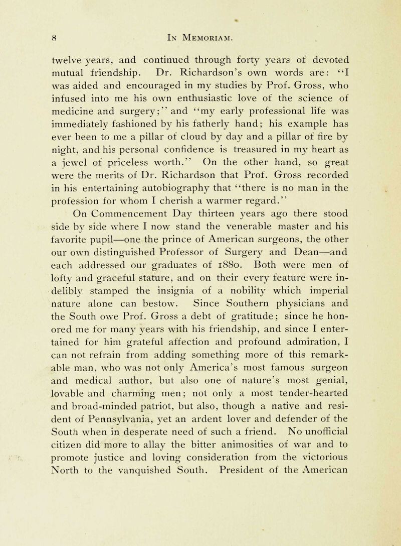 twelve years, and continued through forty years of devoted mutual friendship. Dr. Richardson's own words are: I was aided and encouraged in my studies by Prof. Gross, who infused into me his own enthusiastic love of the science of medicine and surgery; and my early professional life was immediately fashioned by his fatherly hand; his example has ever been to me a pillar of cloud by day and a pillar of fire by night, and his personal confidence is treasured in my heart as a jewel of priceless worth. On the other hand, so great were the merits of Dr. Richardson that Prof. Gross recorded in his entertaining autobiography that there is no man in the profession for whom I cherish a warmer regard. On Commencement Day thirteen years ago there stood side by side where I now stand the venerable master and his favorite pupil—one the prince of American surgeons, the other our own distinguished Professor of Surgery and Dean—and each addressed our graduates of 1880. Both were men of lofty and graceful stature, and on their every feature were in- delibly stamped the insignia of a nobility which imperial nature alone can bestow. Since Southern physicians and the South owe Prof. Gross a debt of gratitude; since he hon- ored me for many years with his friendship, and since I enter- tained for him grateful affection and profound admiration, I can not refrain from adding something more of this remark- able man, who was not only America's most famous surgeon and medical author, but also one of nature's most genial, lovable and charming men; not only a most tender-hearted and broad-minded patriot, but also, though a native and resi- dent of Pennsylvania, yet an ardent lover and defender of the South when in desperate need of such a friend. No unofficial citizen did more to allay the bitter animosities of war and to promote justice and loving consideration from the victorious North to the vanquished South. President of the American