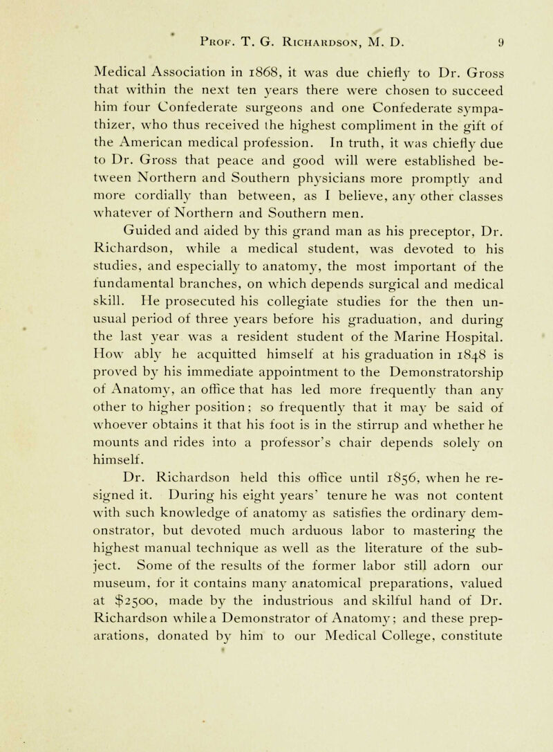 Medical Association in 1868, it was due chiefly to Dr. Gross that within the next ten years there were chosen to succeed him four Confederate surgeons and one Confederate sympa- thizer, who thus received the highest compliment in the gift of the American medical profession. In truth, it was chiefly due to Dr. Gross that peace and good will were established be- tween Northern and Southern physicians more promptly and more cordially than between, as I believe, any other classes whatever of Northern and Southern men. Guided and aided by this grand man as his preceptor, Dr. Richardson, while a medical student, was devoted to his studies, and especially to anatomy, the most important of the fundamental branches, on which depends surgical and medical skill. He prosecuted his collegiate studies for the then un- usual period of three years before his graduation, and during the last }rear was a resident student of the Marine Hospital. How ably he acquitted himself at his graduation in 1848 is proved by his immediate appointment to the Demonstratorship of Anatomy, an office that has led more frequently than any other to higher position; so frequently that it may be said of whoever obtains it that his foot is in the stirrup and whether he mounts and rides into a professor's chair depends solely on himself. Dr. Richardson held this office until 1856, when he re- signed it. During his eight years' tenure he was not content with such knowledge of anatomy as satisfies the ordinary dem- onstrator, but devoted much arduous labor to mastering the highest manual technique as well as the literature of the sub- ject. Some of the results of the former labor still adorn our museum, for it contains many anatomical preparations, valued at $2500, made by the industrious and skilful hand of Dr. Richardson while a Demonstrator of Anatomy; and these prep- arations, donated by him to our Medical College, constitute