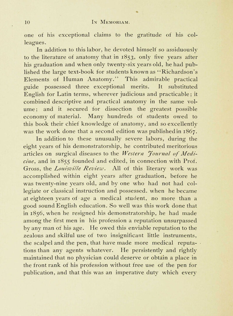 one of his exceptional claims to the gratitude of his col- leagues. In addition to this labor, he devoted himself so assiduously to the literature of anatomy that in 1853, only five years after his graduation and when only twenty-six years old, he had pub- lished the large text-book for students known as Richardson's Elements of Human Anatomy. This admirable practical guide possessed three exceptional merits. It substituted English for Latin terms, wherever judicious and practicable; it combined descriptive and practical anatomy in the same vol- ume ; and it secured for dissection the greatest possible economy of material. Many hundreds of students owed to this book their chief knowledge of anatomy, and so excellently was the work done that a second edition was publishedin 1867. In addition to these unusually severe labors, during the eight years of his demonstratorship, he contributed meritorious articles on surgical diseases to the Western Journal of Medi- cine, and in 1855 founded and edited, in connection with Prof. Gross, the Louisville Reviezv. All of this literary work was accomplished within eight years after graduation, before he was twenty-nine years old, and by one who had not had col- legiate or classical instruction and possessed, when he became at eighteen years of age a medical student, no more than a good sound English education. So well was this work done that in 1856, when he resigned his demonstratorship, he had made among the first men in his profession a reputation unsurpassed by any man of his age. He owed this enviable reputation to the zealous and skilful use of two insignificant little instruments, the scalpel and the pen, that have made more medical reputa- tions than any agents whatever. He persistently and rightly maintained that no physician could deserve or obtain a place in the front rank of his profession without free use of the pen for publication, and that this was an imperative duty which every