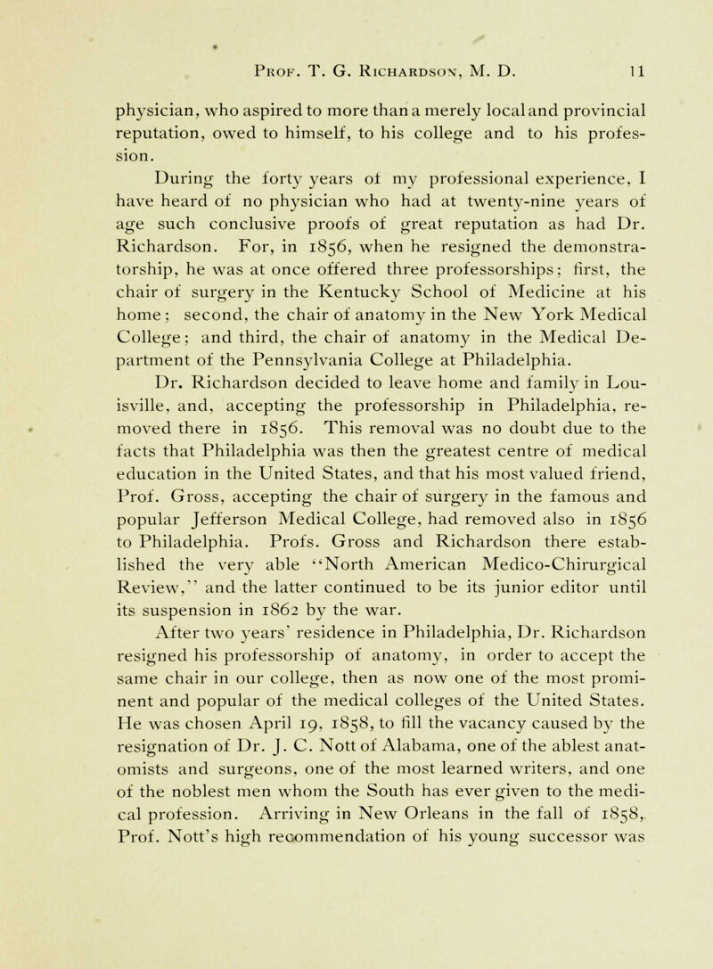physician, who aspired to more than a merely local and provincial reputation, owed to himself, to his college and to his profes- sion. During the forty years of my professional experience, I have heard of no physician who had at twenty-nine years of age such conclusive proofs of great reputation as had Dr. Richardson. For, in 1856, when he resigned the demonstra- torship, he was at once offered three professorships; first, the chair of surgery in the Kentucky School of Medicine at his home ; second, the chair of anatomy in the New York Medical College; and third, the chair of anatomy in the Medical De- partment of the Pennsylvania College at Philadelphia. Dr. Richardson decided to leave home and family in Lou- isville, and, accepting the professorship in Philadelphia, re- moved there in 1856. This removal was no doubt due to the facts that Philadelphia was then the greatest centre of medical education in the United States, and that his most valued friend, Prof. Gross, accepting the chair of surgery in the famous and popular Jefferson Medical College, had removed also in 1856 to Philadelphia. Profs. Gross and Richardson there estab- lished the very able North American Medico-Chirurgical Review, and the latter continued to be its junior editor until its suspension in 1862 by the war. After two years' residence in Philadelphia, Dr. Richardson resigned his professorship of anatomy, in order to accept the same chair in our college, then as now one of the most promi- nent and popular of the medical colleges of the United States. He was chosen April 19, 1858, to rill the vacancy caused by the resignation of Dr. J. C. Nott of Alabama, one of the ablest anat- omists and surgeons, one of the most learned writers, and one of the noblest men whom the South has ever given to the medi- cal profession. Arriving in New Orleans in the fall of 1858, Prof. Nott's high recommendation of his young successor was