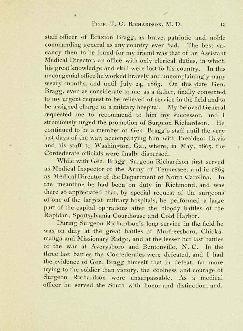 Staff officer of Braxton Bragg, as brave, patriotic and noble commanding general as any country ever had. The best va- cancy then to be found for my friend was that of an Assistant Medical Director, an office with only clerical duties, in which his great knowledge and skill were lost to his country. In this uncongenial office he worked bravely and uncomplainingly many weary months, and until July 24, 1863. On this date Gen. Bragg, ever as considerate to me as a father, finally consented to my urgent request to be relieved of service in the field and to be assigned charge of a military hospital. My beloved General requested me to recommend to him my successor, and I strenuously urged the promotion of Surgeon Richardson. He continued to be a member of Gen. Bragg's staff until the very last days of the war, accompanying him with President Davis and his staff to Washington, Ga., where, in May, 1865, the Confederate officials were finally dispersed. While with Gen. Bragg, Surgeon Richardson first served as Medical Inspector of the Army of Tennessee, and in 1865 as Medical Director of the Department of North Carolina. In the meantime he had been on duty in Richmond, and was there so appreciated that, by special request of the surgeons of one of the largest military hospitals, he performed a large part of the capital operations after the bloody battles of the Rapidan, Spottsylvania Courthouse and Cold Harbor. During Surgeon Richardson's long service in the field he was on duty at the great battles of Murfreesboro, Chicka- mauga and Missionary Ridge, and at the lesser but last battles of the war at Averysboro and Bentonville, N. C. In the three last battles the Confederates were defeated, and I had the evidence of Gen. Bragg himself that in defeat, far more trying to the soldier than victory, the coolness and courage of Surgeon Richardson were unsurpassable. As a medical officer he served the South with honor and distinction, and.