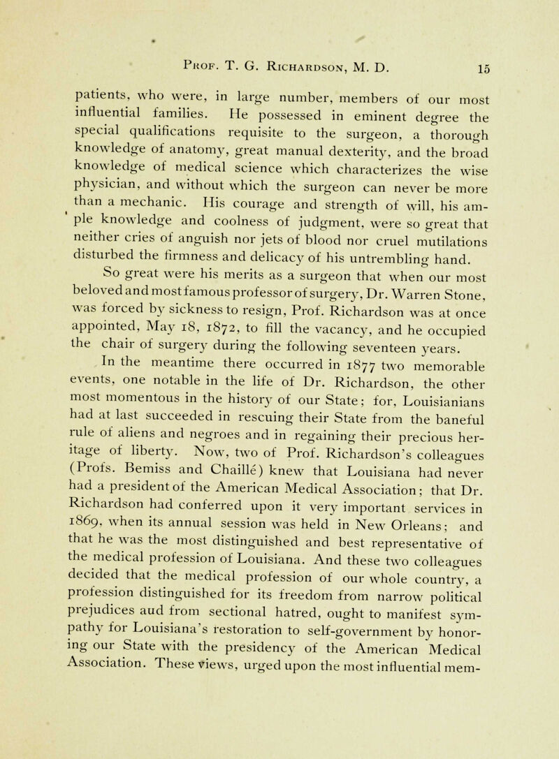 patients, who were, in large number, members of our most influential families. He possessed in eminent degree the special qualifications requisite to the surgeon, a thorough knowledge of anatomy, great manual dexterity, and the broad knowledge of medical science which characterizes the wise physician, and without which the surgeon can never be more ^ than a mechanic. His courage and strength of will, his am- ' pie knowledge and coolness of judgment, were so great that neither cries of anguish nor jets of blood nor cruel mutilations disturbed the firmness and delicacy of his untrembling hand. So great were his merits as a surgeon that when our most beloved and mostfamous professor of surgery, Dr. Warren Stone, was forced by sickness to resign, Prof. Richardson was at once appointed, May 18, 1872, to fill the vacancy, and he occupied the chair of surgery during the following seventeen years. In the meantime there occurred in 1877 two memorable events, one notable in the life of Dr. Richardson, the other most momentous in the history of our State; for, Louisianians had at last succeeded in rescuing their State from the baneful rule of aliens and negroes and in regaining their precious her- itage of liberty. Now, two of Prof. Richardson's colleagues (Profs. Bemiss and Chaille) knew that Louisiana had never had a president of the American Medical Association; that Dr. Richardson had conferred upon it very important services in 1869, when its annual session was held in New Orleans; and that he was the most distinguished and best representative of the medical profession of Louisiana. And these two colleagues decided that the medical profession of our whole country, a profession distinguished for its freedom from narrow political prejudices aud from sectional hatred, ought to manifest sym- pathy for Louisiana's restoration to self-government by honor- ing our State with the presidency of the American Medical Association. These views, urged upon the most influential mem-
