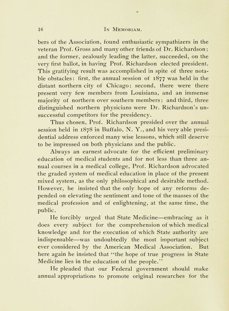 bers of the Association, found enthusiastic sympathizers in the veteran Prof. Gross and many other friends of Dr. Richardson; and the former, zealously leading the latter, succeeded, on the very first ballot, in having Prof. Richardson elected president. This gratifying result was accomplished in spite of three nota- ble obstacles: first, the annual session of 1877 was held in the distant northern city of Chicago; second, there were there present very few members from Louisiana, and an immense majority of northern over southern members; and third, three distinguished northern physicians were Dr. Richardson's un- successful competitors for the presidency. Thus chosen, Prof. Richardson presided over the annual session held in 1878 in Buffalo, N. Y., and his very able presi- dential address enforced many wise lessons, which still deserve to be impressed on both physicians and the public. Always an earnest advocate for the efficient preliminary education of medical students and for not less than three an- nual courses in a medical college, Prof. Richardson advocated the graded system of medical education in place of the present mixed system, as the only philosophical and desirable method. However, he insisted that the only hope of any reforms de- pended on elevating the sentiment and tone of the masses of the medical profession and of enlightening, at the same time, the public. He forcibly urged that State Medicine—embracing as it does every subject for the comprehension of which medical knowledge and for the execution of which State authority are indispensable—was undoubtedly the most important subject ever considered by the American Medical Association. But here again he insisted that the hope of true progress in State Medicine lies in the education of the people. He pleaded that our Federal government should make annual appropriations to promote original researches for the