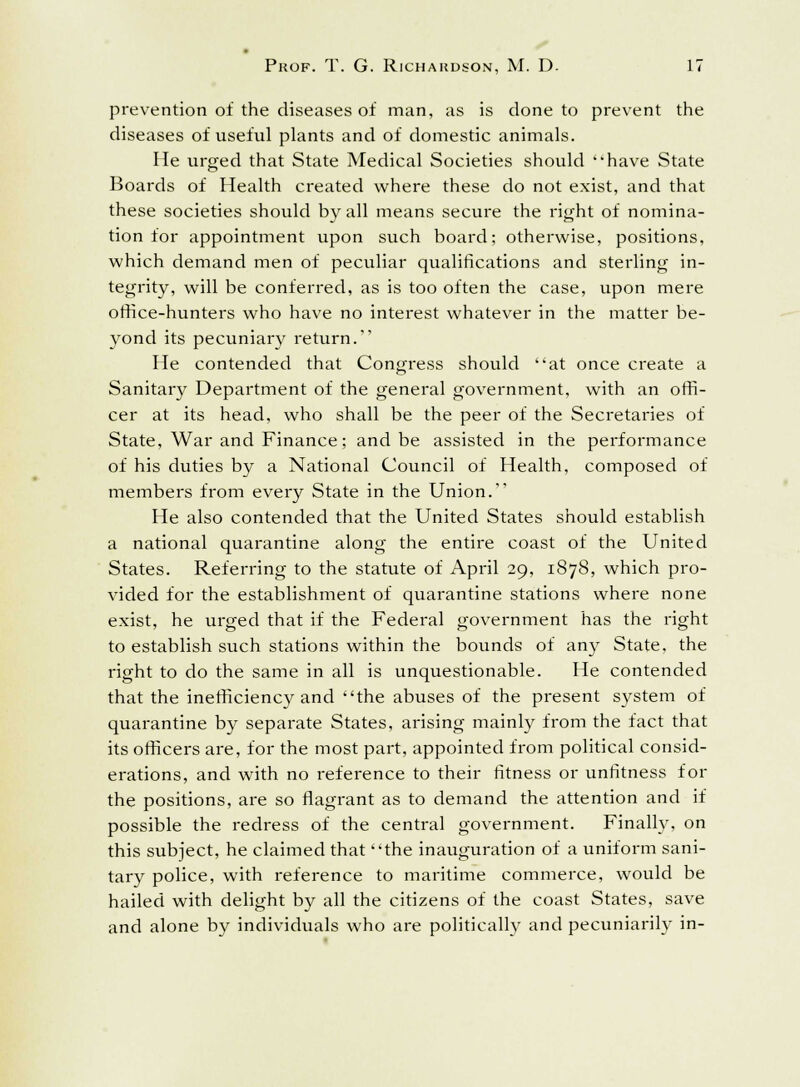 prevention of the diseases of man, as is done to prevent the diseases of useful plants and of domestic animals. He urged that State Medical Societies should have State Boards of Health created where these do not exist, and that these societies should by all means secure the right of nomina- tion for appointment upon such board; otherwise, positions, which demand men of peculiar qualifications and sterling in- tegrity, will be conferred, as is too often the case, upon mere office-hunters who have no interest whatever in the matter be- yond its pecuniary return. He contended that Congress should at once create a Sanitary Department of the general government, with an offi- cer at its head, who shall be the peer of the Secretaries of State, War and Finance; and be assisted in the performance of his duties by a National Council of Health, composed of members from every State in the Union. He also contended that the United States should establish a national quarantine along the entire coast of the United States. Referring to the statute of April 29, 1878, which pro- vided for the establishment of quarantine stations where none exist, he urged that if the Federal government has the right to establish such stations within the bounds of any State, the right to do the same in all is unquestionable. He contended that the inefficiency and the abuses of the present system of quarantine by separate States, arising mainly from the fact that its officers are, for the most part, appointed from political consid- erations, and with no reference to their fitness or unfitness f or the positions, are so flagrant as to demand the attention and if possible the redress of the central government. Finally, on this subject, he claimed that the inauguration of a uniform sani- tary police, with reference to maritime commerce, would be hailed with delight by all the citizens of the coast States, save and alone by individuals who are politically and pecuniarily in-