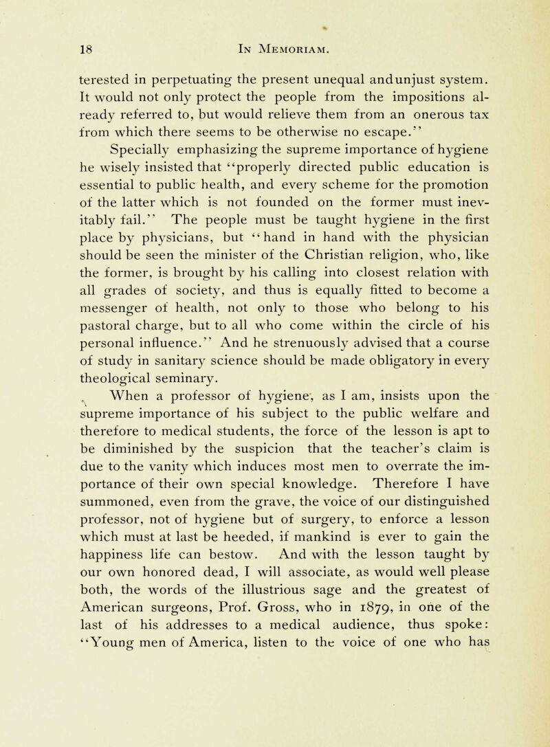 terested in perpetuating the present unequal andunjust system. It would not only protect the people from the impositions al- ready referred to, but would relieve them from an onerous tax from which there seems to be otherwise no escape. Specially emphasizing the supreme importance of hygiene he wisely insisted that properly directed public education is essential to public health, and every scheme for the promotion of the latter which is not founded on the former must inev- itably fail. The people must be taught hygiene in the first place by physicians, but hand in hand with the physician should be seen the minister of the Christian religion, who, like the former, is brought by his calling into closest relation with all grades of society, and thus is equally fitted to become a messenger of health, not only to those who belong to his pastoral charge, but to all who come within the circle of his personal influence. And he strenuously advised that a course of study in sanitary science should be made obligatory in every theological seminary. When a professor of hygiene, as I am, insists upon the supreme importance of his subject to the public welfare and therefore to medical students, the force of the lesson is apt to be diminished by the suspicion that the teacher's claim is due to the vanity which induces most men to overrate the im- portance of their own special knowledge. Therefore I have summoned, even from the grave, the voice of our distinguished professor, not of hygiene but of surgery, to enforce a lesson which must at last be heeded, if mankind is ever to gain the happiness life can bestow. And with the lesson taught by our own honored dead, I will associate, as would well please both, the words of the illustrious sage and the greatest of American surgeons, Prof. Gross, who in 1879, in one of the last of his addresses to a medical audience, thus spoke: Young men of America, listen to the voice of one who has