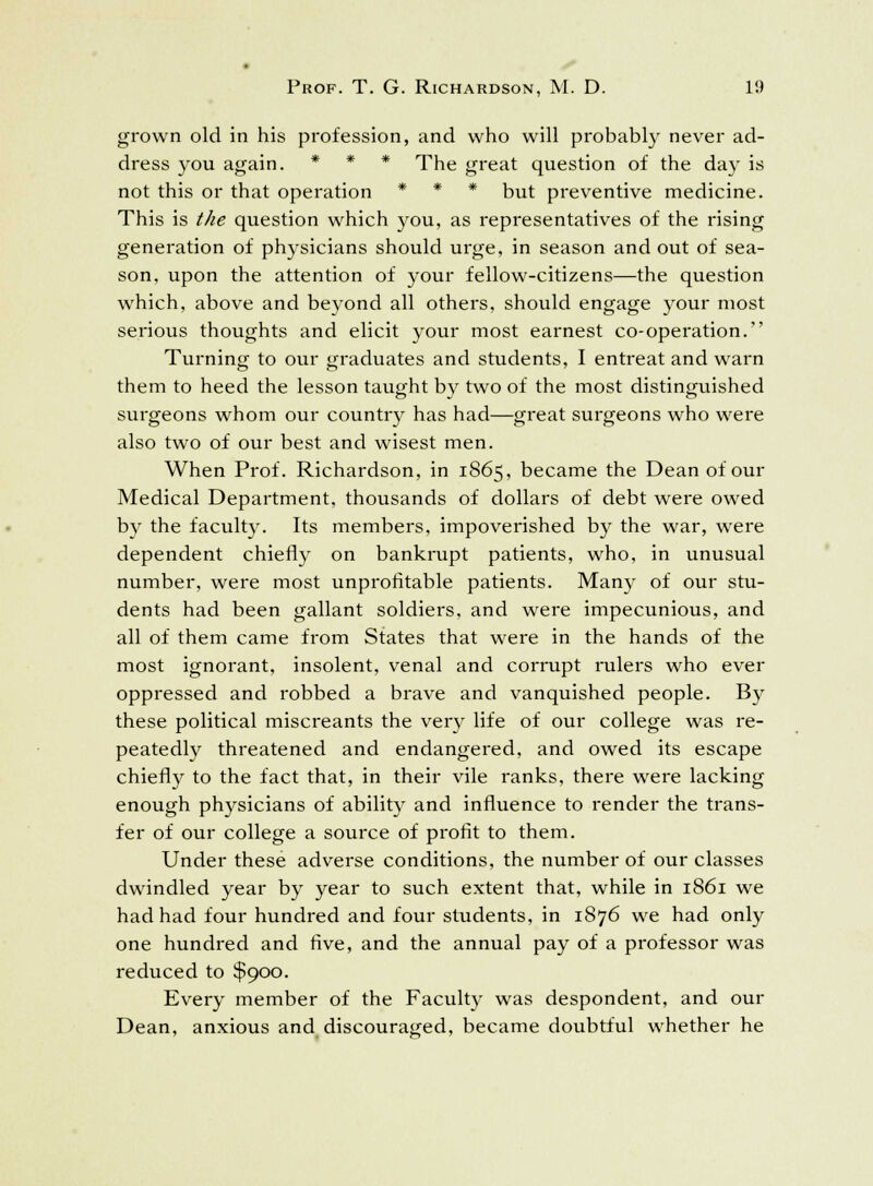 grown old in his profession, and who will probably never ad- dress you again. * * * The great question of the day is not this or that operation * * * but preventive medicine. This is the question which you, as representatives of the rising generation of physicians should urge, in season and out of sea- son, upon the attention of your fellow-citizens—the question which, above and beyond all others, should engage your most serious thoughts and elicit your most earnest co-operation. Turning to our graduates and students, I entreat and warn them to heed the lesson taught by two of the most distinguished surgeons whom our country has had—great surgeons who were also two of our best and wisest men. When Prof. Richardson, in 1865, became the Dean of our Medical Department, thousands of dollars of debt were owed bv the faculty. Its members, impoverished by the war, were dependent chiefly on bankrupt patients, who, in unusual number, were most unprofitable patients. Many of our stu- dents had been gallant soldiers, and were impecunious, and all of them came from States that were in the hands of the most ignorant, insolent, venal and corrupt rulers who ever oppressed and robbed a brave and vanquished people. By these political miscreants the very life of our college was re- peatedly threatened and endangered, and owed its escape chiefly to the fact that, in their vile ranks, there were lacking enough physicians of ability and influence to render the trans- fer of our college a source of profit to them. Under these adverse conditions, the number of our classes dwindled year by year to such extent that, while in 1861 we had had four hundred and four students, in 1876 we had only one hundred and five, and the annual pay of a professor was reduced to $900. Every member of the Faculty was despondent, and our Dean, anxious and discouraged, became doubtful whether he