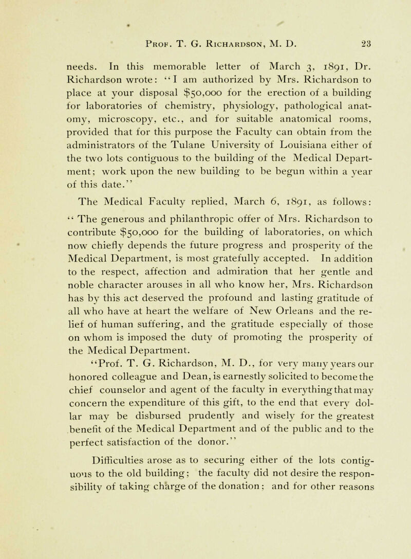 needs. In this memorable letter of March 3, 1891, Dr. Richardson wrote: I am authorized by Mrs. Richardson to place at your disposal $50,000 for the erection of a building for laboratories of chemistry, physiology, pathological anat- omy, microscopy, etc., and for suitable anatomical rooms, provided that for this purpose the Faculty can obtain from the administrators of the Tulane University of Louisiana either of the two lots contiguous to the building of the Medical Depart- ment; work upon the new building to be begun within a year of this date. The Medical Faculty replied, March 6, 1891, as follows:  The generous and philanthropic offer of Mrs. Richardson to contribute $50,000 for the building of laboratories, on which now chiefly depends the future progress and prosperitv of the Medical Department, is most gratefully accepted. In addition to the respect, affection and admiration that her gentle and noble character arouses in all who know her, Mrs. Richardson has by this act deserved the profound and lasting gratitude of all who have at heart the welfare of New Orleans and the re- lief of human suffering, and the gratitude especially of those on whom is imposed the duty of promoting the prosperity of the Medical Department. Prof. T. G. Richardson, M. D., for very manyyears our honored colleague and Dean, is earnestly solicited to become the chief counselor and agent of the faculty in everything that may concern the expenditure of this gift, to the end that everv dol- lar may be disbursed prudently and wisely for the greatest benefit of the Medical Department and of the public and to the perfect satisfaction of the donor. Difficulties arose as to securing either of the lots contig- uous to the old building; the faculty did not desire the respon- sibility of taking charge of the donation ; and for other reasons