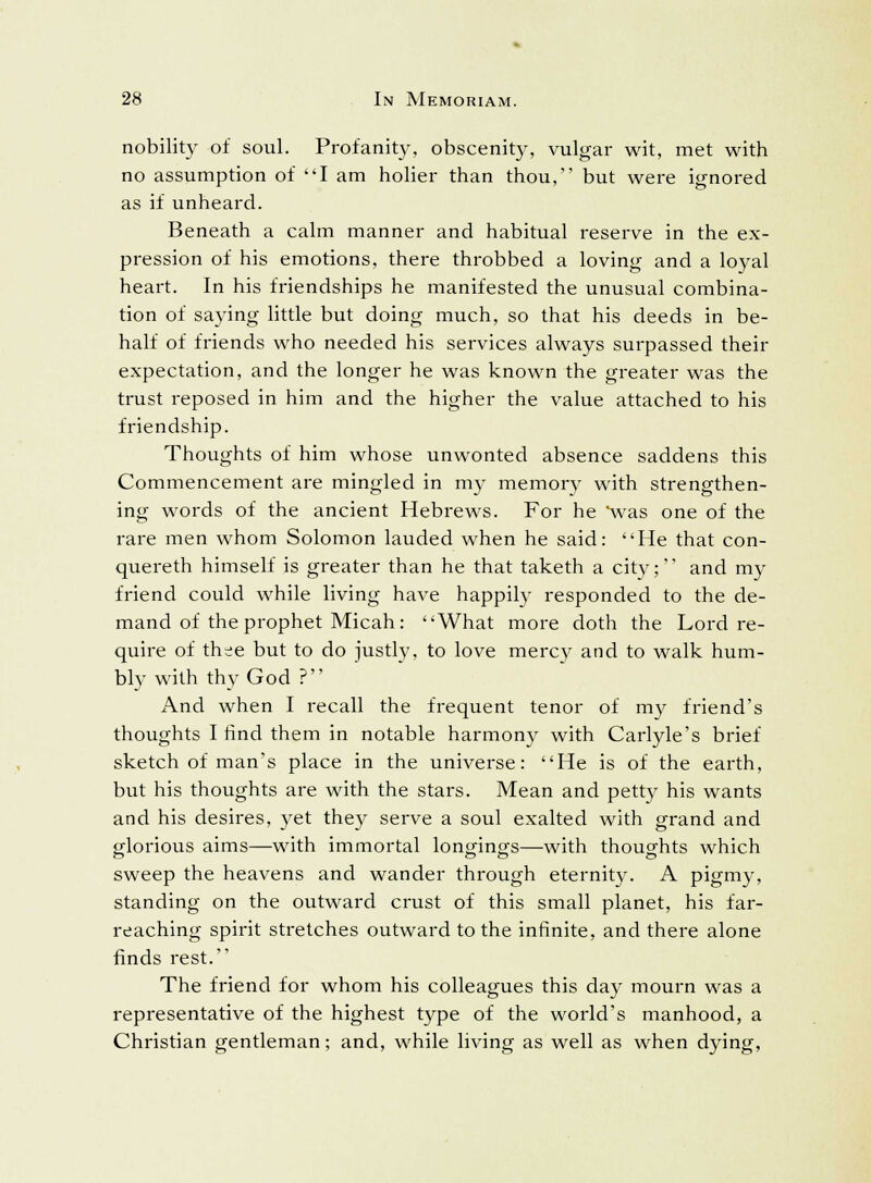 nobility of soul. Profanity, obscenity, vulgar wit, met with no assumption of I am holier than thou, but were ignored as if unheard. Beneath a calm manner and habitual reserve in the ex- pression of his emotions, there throbbed a loving and a loyal heart. In his friendships he manifested the unusual combina- tion of saying little but doing much, so that his deeds in be- half of friends who needed his services always surpassed their expectation, and the longer he was known the greater was the trust reposed in him and the higher the value attached to his friendship. Thoughts of him whose unwonted absence saddens this Commencement are mingled in my memory with strengthen- ing words of the ancient Hebrews. For he 'was one of the rare men whom Solomon lauded when he said: He that con- quereth himself is greater than he that taketh a city;'' and my friend could while living have happily responded to the de- mand of the prophet Micah: What more doth the Lord re- quire of thee but to do justly, to love mercy and to walk hum- bly with thy God ? And when I recall the frequent tenor of my friend's thoughts I find them in notable harmony with Carlyle's brief sketch of man's place in the universe: He is of the earth, but his thoughts are with the stars. Mean and petty his wants and his desires, yet they serve a soul exalted with grand and glorious aims—with immortal longings—with thoughts which sweep the heavens and wander through eternity. A pigmy, standing on the outward crust of this small planet, his far- reaching spirit stretches outward to the infinite, and there alone finds rest. The friend for whom his colleagues this day mourn was a representative of the highest type of the world's manhood, a Christian gentleman; and, while living as well as when dying,