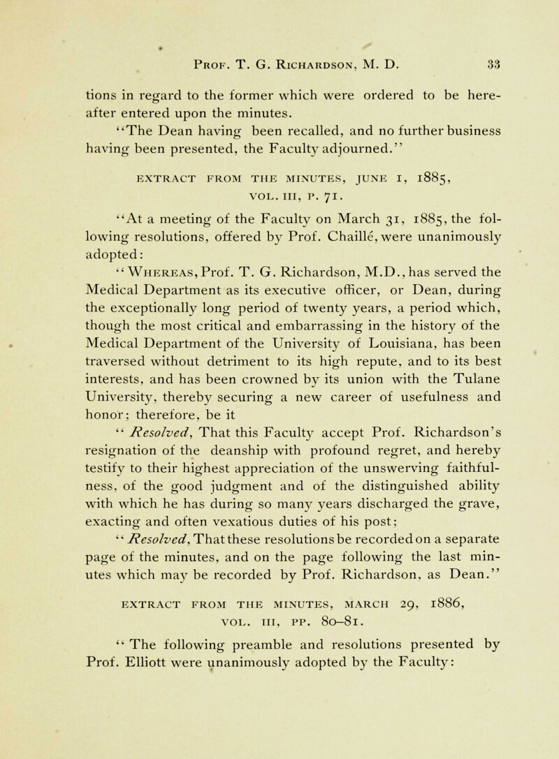 tions in regard to the former which were ordered to be here- after entered upon the minutes. 'The Dean having been recalled, and no further business having been presented, the Faculty adjourned. EXTRACT FROM THE MINUTES, JUNE I, 1885, VOL. Ill, P. 71. At a meeting of the Faculty on March 31, 1885, the fol- lowing resolutions, offered by Prof. Chaille,were unanimously adopted:  Whereas, Prof. T. G. Richardson, M.D.,has served the Medical Department as its executive officer, or Dean, during the exceptionally long period of twenty years, a period which, though the most critical and embarrassing in the history of the Medical Department of the University of Louisiana, has been traversed without detriment to its high repute, and to its best interests, and has been crowned by its union with the Tulane University, thereby securing a new career of usefulness and honor; therefore, be it  Resolved, That this Faculty accept Prof. Richardson's resignation of the deanship with profound regret, and hereby testify to their highest appreciation of the unswerving faithful- ness, of the good judgment and of the distinguished ability with which he has during so many years discharged the grave, exacting and often vexatious duties of his post;  Resolved, That these resolutions be recorded on a separate page of the minutes, and on the page following the last min- utes which may be recorded by Prof. Richardson, as Dean. extract from the minutes, march 29, 1886, vol. in, pp. 80-81.  The following preamble and resolutions presented by Prof. Elliott were unanimously adopted by the Faculty: