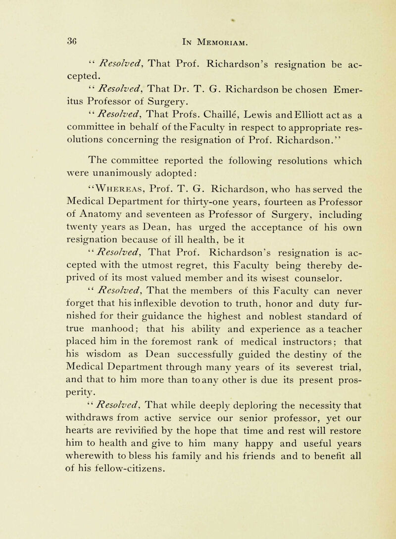  Resolved, That Prof. Richardson's resignation be ac- cepted.  Resolved, That Dr. T. G. Richardson be chosen Emer- itus Professor of Surgery. Resolved, That Profs. Chaille, Lewis and Elliott act as a committee in behalf of the Faculty in respect to appropriate res- olutions concerning the resignation of Prof. Richardson. The committee reported the following resolutions which were unanimously adopted: Whereas, Prof. T. G. Richardson, who has served the Medical Department for thirty-one years, fourteen as Professor of Anatomy and seventeen as Professor of Surgery, including twenty years as Dean, has urged the acceptance of his own resignation because of ill health, be it Resolved, That Prof. Richardson's resignation is ac- cepted with the utmost regret, this Faculty being thereby de- prived of its most valued member and its wisest counselor.  Resolved, That the members of this Faculty can never forget that his inflexible devotion to truth, honor and duty fur- nished for their guidance the highest and noblest standard of true manhood; that his ability and experience as a teacher placed him in the foremost rank of medical instructors; that his wisdom as Dean successfully guided the destiny of the Medical Department through many years of its severest trial, and that to him more than to any other is due its present pros- perity. Resolved, That while deeply deploring the necessity that withdraws from active service our senior professor, yet our hearts are revivified by the hope that time and rest will restore him to health and give to him many happy and useful years wherewith to bless his family and his friends and to benefit all of his fellow-citizens.