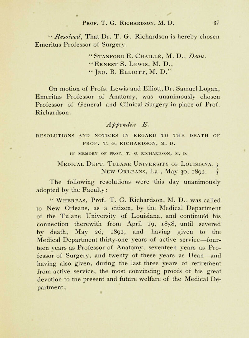  Resolved, That Dr. T. G. Richardson is hereby chosen Emeritus Professor of Surgery.  Stanford E. Chaillk, M. D., Dean. Ernest S. Lewis, M. D.,  Jno. B. Elliott, M. D. On motion of Profs. Lewis and Elliott, Dr. Samuel Logan, Emeritus Professor of Anatomy, was unanimously chosen Professor of General and Clinical Surgery in place of Prof. Richardson. Appendix E. RESOLUTIONS AND NOTICES IN REGARD TO THE DEATH OF PROF. T. G. RICHARDSON, M. D. IN MEMORY OF PROF. T. G. RICHARDSON, M. D. Medical Dept. Tulane University of Louisiana, j> New Orleans, La., May 30, 1892. \ The following resolutions were this day unanimously adopted by the Faculty:  Whereas, Prof. T. G. Richardson, M. D., was called to New Orleans, as a citizen, by the Medical Department of the Tulane University of Louisiana, and continue'd his connection therewith from April 19, 1858, until severed by death, May 26, 1892, and having given to the Medical Department thirty-one years of active service—four- teen years as Professor of Anatomy, seventeen years as Pro- fessor of Surgery, and twenty of these years as Dean—and having also given, during the last three years of retirement from active service, the most convincing proofs of his great devotion to the present and future welfare of the Medical De- partment;