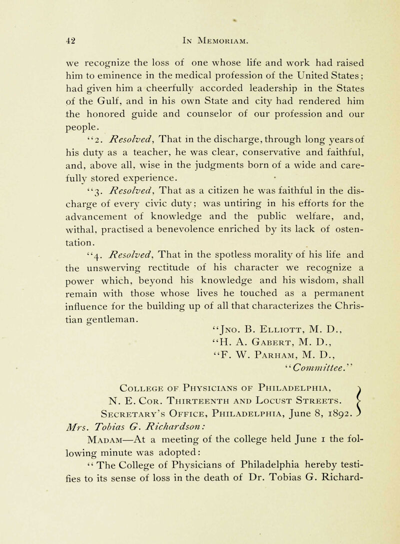 we recognize the loss of one whose life and work had raised him to eminence in the medical profession of the United States; had given him a cheerfully accorded leadership in the States of the Gulf, and in his own State and city had rendered him the honored guide and counselor of our profession and our people. 2. Resolved, That in the discharge, through long years of his duty as a teacher, he was clear, conservative and faithful, and, above all, wise in the judgments born of a wide and care- fully stored experience. 3. Resolved, That as a citizen he was faithful in the dis- charge of every civic duty; was untiring in his efforts for the advancement of knowledge and the public welfare, and, withal, practised a benevolence enriched by its lack of osten- tation. 4. Resolved, That in the spotless morality of his life and the unswerving rectitude of his character we recognize a power which, beyond his knowledge and his wisdom, shall remain with those whose lives he touched as a permanent influence for the building up of all that characterizes the Chris- tian gentleman. Jno. B. Elliott, M. D., H. A. Gabert, M. D., F. W. Parham, M. D., Committee. College of Physicians of Philadelphia, ^ N. E. Cor. Thirteenth and Locust Streets. > Secretary's Office, Philadelphia, June 8, 1892. j Mrs. Tobias G. Richardson: Madam—At a meeting of the college held June 1 the fol- lowing minute was adopted:  The College of Physicians of Philadelphia hereby testi- fies to its sense of loss in the death of Dr. Tobias G. Richard-