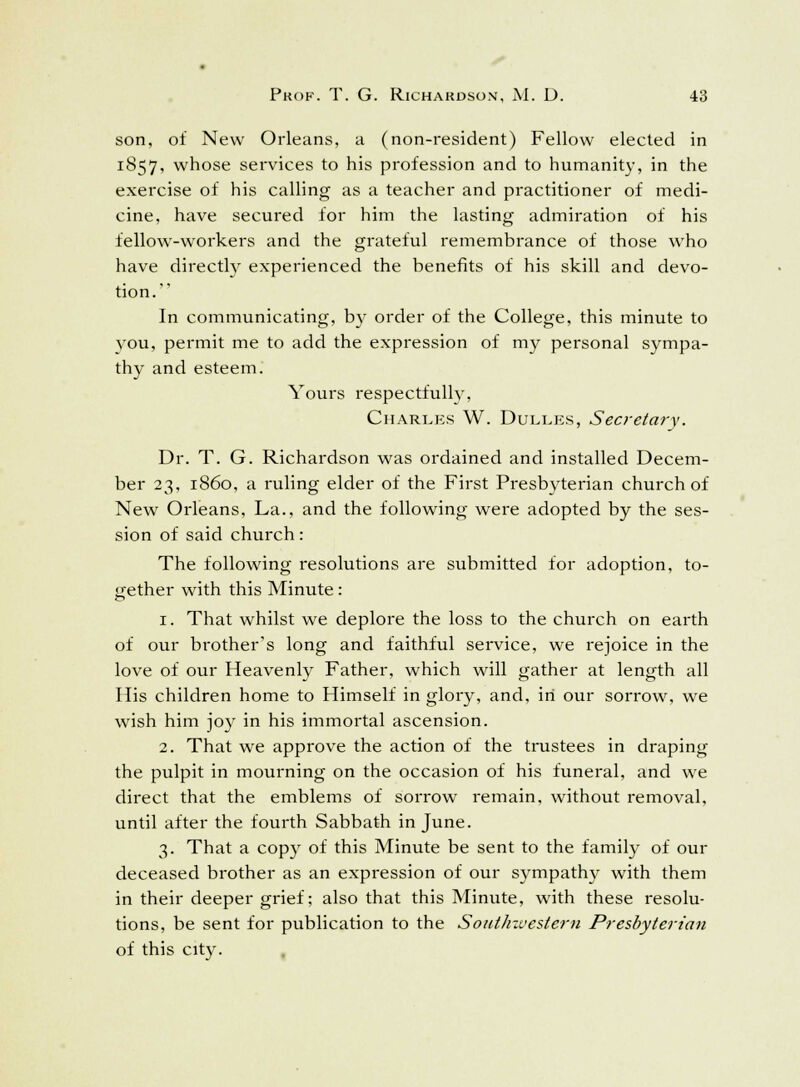 son, of New Orleans, a (non-resident) Fellow elected in 1857, whose services to his profession and to humanity, in the exercise of his calling as a teacher and practitioner of medi- cine, have secured for him the lasting admiration of his fellow-workers and the grateful remembrance of those who have directly experienced the benefits of his skill and devo- tion. In communicating, by order of the College, this minute to vou, permit me to add the expression of my personal sympa- thy and esteem. Yours respectfully, Charles W. Dulles, Secretary. Dr. T. G. Richardson was ordained and installed Decem- ber 23, i860, a ruling elder of the First Presbyterian church of New Orleans, La., and the following were adopted by the ses- sion of said church: The following resolutions are submitted for adoption, to- gether with this Minute: 1. That whilst we deplore the loss to the church on earth of our brother's long and faithful service, we rejoice in the love of our Heavenly Father, which will gather at length all His children home to Himself in glory, and, in our sorrow, we wish him joy in his immortal ascension. 2. That we approve the action of the trustees in draping the pulpit in mourning on the occasion of his funeral, and we direct that the emblems of sorrow remain, without removal, until after the fourth Sabbath in June. 3. That a copy of this Minute be sent to the family of our deceased brother as an expression of our sympathy with them in their deeper grief; also that this Minute, with these resolu- tions, be sent for publication to the Soutlnvestern Presbyterian of this city.