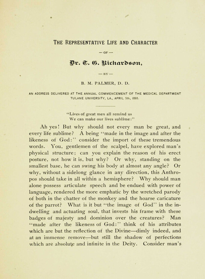 The Representative Life and Character Ur. ©♦ ©♦ t^icltarfremt, B. M. PALMER, D. D, AN ADDRESS DELIVERED AT THE ANNUAL COMMENCEMENT OF THE MEDICAL DEPARTMENT TULANE UNIVERSITY, LA., APRIL 5th, 1893. Lives of great men all remind us We can make our lives sublime: Ah yes! But why should not every man be great, and every life sublime? A being made in the image and after the likeness of God: consider the import of these tremendous words. You, gentlemen of the scalpel, have explored man's physical structure; can you explain the reason of his erect posture, not how it is, but why? Or why, standing on the smallest base, he can swing his body at almost any angle? Or why, without a sidelong glance in any direction, this Anthro- pos should take in all within a hemisphere? Why should man alone possess articulate speech and be endued with power of language, rendered the more emphatic by the wretched parody of both in the chatter of the monkev and the hoarse caricature of the parrot? What is it but the image of God in the in- dwelling and actuating soul, that invests his frame with these badges of majesty and dominion over the creatures? Man made after the likeness of God: think of his attributes which are but the reflection of the Divine—dimly indeed, and at an immense remove—but still the shadow of perfections which are absolute and infinite in the Deity. Consider man's